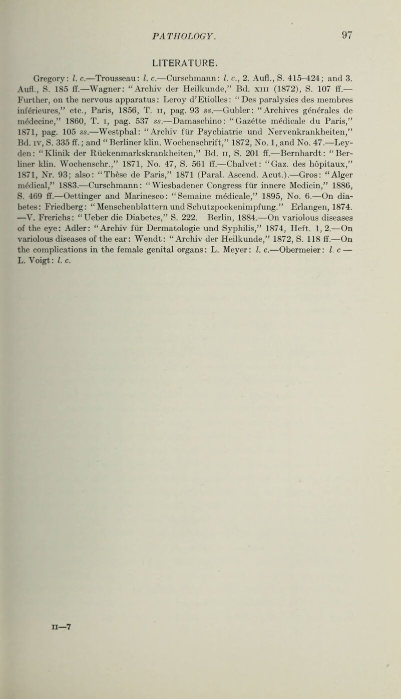 LITERATURE. Gregory: 1. c.—Trousseau: 1. c.—Curschmann: 1. c., 2. Aufl., S. 415-424; and 3. Aufl., S. 185 ff.—Wagner: “Archiv der Heilkunde,” Bd. xni (1872), S. 107 ff.— Further, on the nervous apparatus: Leroy d’Etiolles: “ Des paralysies des membres inf^rieiues,” etc., Paris, 1856, T. ii, pag. 93 ss.—Gubler: “Archives generales de m^decine,” 1860, T. i, pag. 537 ss.—Damaschino: “Gazette medicale du Paris,” 1871, pag. 105 ss.—Westphal: “Archiv fur Psychiatric und Nervenkrankheiten,” Bd. IV, S. 335 ff.; and “ Berliner klin. Wochenschrift,” 1872, No. 1, and No. 47.—Ley- den: “Klinik der Rtickenmarkskrankheiten,” Bd. ii, S. 201 ff.—Bernhardt: “Ber- liner klin. Wochenschr.,” 1871, No. 47, S. 561 ff.—Chalvet: “Gaz. des hopitaux,” 1871, Nr. 93; also: “These de Paris,” 1871 (Paral. Ascend. Acut.).—Gros: “Alger niWical,” 1883.—Curschmann: “Wiesbadener Congress fiir innere Medicin,” 1886, S. 469 ff.—Oettinger and Marinesco: “Semaine mMicale,” 1895, No. 6.—On dia- betes: Friedberg: “ Menschenblattern und Sehutzpockenimpfung.” Erlangen, 1874. —V. Frerichs: “Ueber die Diabetes,” S. 222. Berlin, 1884.—On variolous diseases of the eye: Adler: “Archiv fur Dermatologic und Syphilis,” 1874, Heft. 1,2.—On variolous diseases of the ear: Wendt: “Archiv der Heilkunde,” 1872, S. 118 ff.—On the complications in the female genital organs: L. Meyer: 1. c.—Obermeier: 1. c — L. Voigt: 1. c. n—7