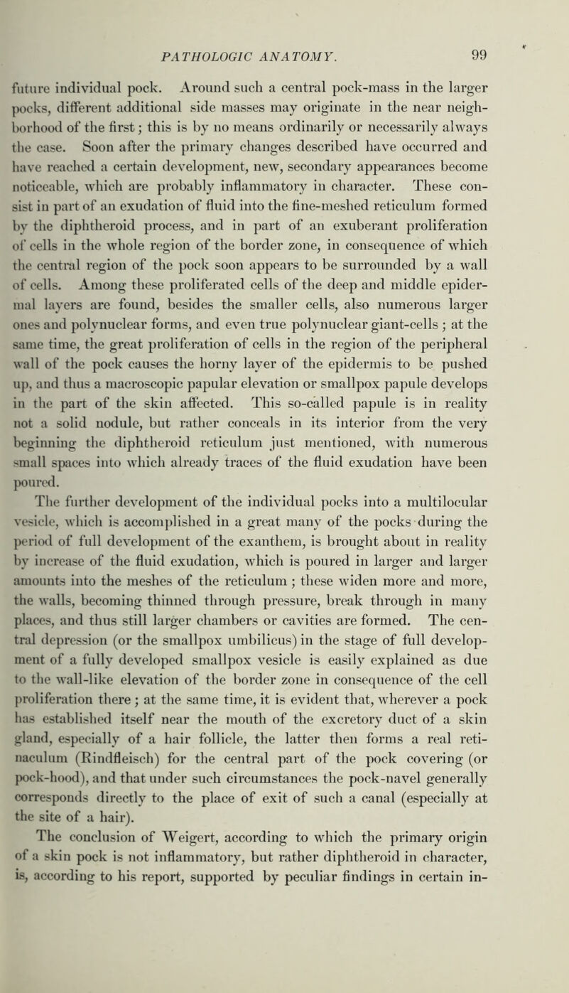 future individual pock. Around such a central pock-mass in the larger |x>cks, ditferent additional side masses may originate in the near neigh- borhood of the first; this is by no means ordinarily or necessarily always the case. Soon after the primary changes described have occurred and have reachcfl a certain development, new, secondary appearances become noticeable, which are probably inflammatory in character. These con- sist in part of an exudation of fluid into the fine-meshed reticulum formed bv the diphtheroid process, and in part of an exuberant proliferation of cells in the whole region of the border zone, in consequence of which the central region of the pock soon appears to be surrounded by a wall of cells. Among these proliferated cells of the deep and middle epider- mal layers are found, besides the smaller cells, also numerous larger ones and polynuclear forms, and even true polynuclear giant-cells ; at the same time, the great proliferation of cells in the region of the peripheral wall of the pock causes the horny layer of the epidermis to be pushed up, and thus a macroscopic papular elevation or smallpox papule develops in the part of the skin affected. This so-called papule is in reality not a solid nodule, but rather conceals in its interior from the very Iwginning the diphtheroid reticulum just mentioned, with numei’ous small spices into which already traces of the fluid exudation have been poured. The further development of the individual pocks into a multilocular vesicle, which is accomplished in a great many of the pocks during the peri(Ml of full development of the exanthem, is brought about in reality by increase of the fluid exudation, which is poured in larger and larger amounts into the meshes of the reticulum ; these widen more and more, the walls, becoming thinned through pressure, break through in many places, and thus still larger chambers or cavities are formed. The cen- tral depression (or the smallpox umbilicus) in the stage of full develop- ment of a fully developed smallpox vesicle is easily explained as due to the wall-like elevation of the border zone in consequence of the cell proliferation there ; at the same time, it is evident that, wherever a pock has established itself near the mouth of the excretory duct of a skin gland, especially of a hair follicle, the latter then forms a real reti- naculum (Rindfleisch) for the central part of the pock covering (or pock-hood), and that under such circumstances the pock-navel generally corresponds directly to the place of exit of such a canal (especially at the site of a hair). The conclusion of Weigert, according to which the primary origin of a skin pock is not inflammatory, but rather diphtheroid in character, IS, according to his report, supported by peculiar findings in certain in-
