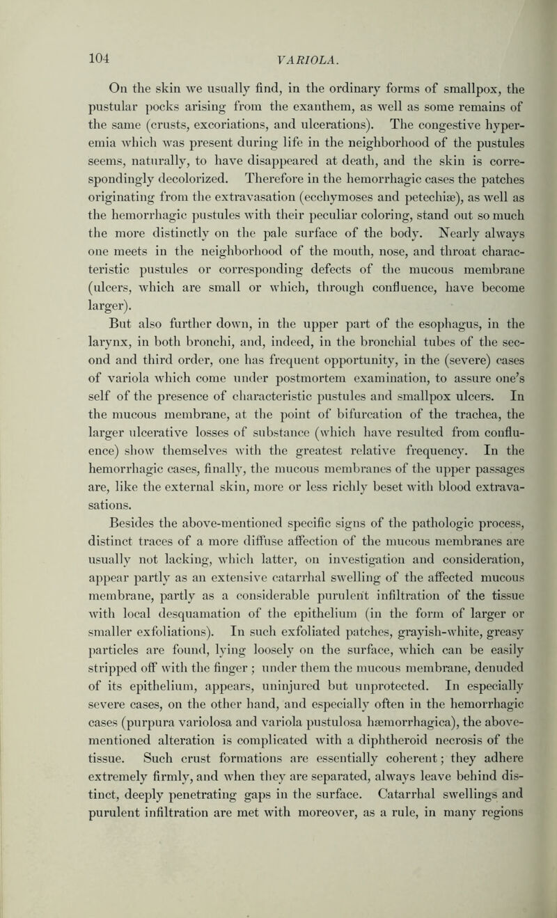 On the skin we usually find, in the ordinary forms of smallpox, the pustular pocks arising from the exanthem, as well as some remains of the same (crusts, excoriations, and ulcerations). The congestive hyper- emia which was present during life in the neighborhood of the pustules seems, naturally, to have disappeared at death, and the skin is corre- spondingly decolorized. Therefore in the hemorrhagic cases the patches originating from the extravasation (ecchymoses and petechise), as well as the hemorrhagic pustules with their peculiar coloring, stand out so much the more distinctly on the pale surface of the body. Nearly always one meets in the neighborhood of the mouth, nose, and throat charac- teristic pustules or corresponding defects of the mucous membrane (ulcers, which are small or which, through confluence, have become larger). But also further down, in the upper part of the esophagus, in the larynx, in both bronchi, and, indeed, in the bronchial tubes of the sec- ond and third order, one has frequent opportunity, in the (severe) cases of variola which come under postmortem examination, to assure one’s self of the presence of characteristic pustules and smallpox ulcers. In the mucous membrane, at the point of bifurcation of the trachea, the larger ulcerative losses of substance (which have resulted from conflu- ence) show themselves with the greatest relative frequency. In the hemorrhagic cases, finally, the mucous membranes of the upper passages are, like the external skin, more or less richly beset with blood extrava- sations. Besides the above-mentioned specific signs of the pathologic process, distinct ti’aces of a more diffuse affection of the mucous membranes are usually not lacking, wliich latter, on investigation and consideration, appear partly as an extensive catarrhal swelling of the affected mucous membrane, partly as a considerable purulent infiltration of the tissue with local desquamation of the epithelium (in the form of larger or smaller exfoliations). In such exfoliated patches, grayish-white, greasy jiarticles are found, lying loosely on the surface, which can be easily stripped off with the finger ; under them the mucous membrane, denuded of its epithelium, appears, uninjured but unprotected. In especially severe cases, on the other hand, and especially often in the hemorrhagic cases (purpura variolosa and variola pustulosa hsemorrhagica), the above- mentioned alteration is complicated with a diphtheroid necrosis of the tissue. Such crust formations are essentially coherent; they adhere extremely firmly, and when they are separated, always leave behind dis- tinct, deeply penetrating gaps in the surface. Catarrhal swellings and purulent infiltration are met with moreover, as a rule, in many regions