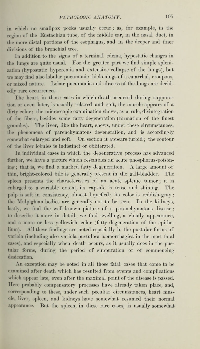 in which no smallpox pocks usually occur; as, for example, in the region of the Eustachian tube, of the middle ear, in the nasal duct, in the more distal portions of the esophagus, and in the deeper and finer divisions of the bronchial tree. In addition to the signs of a terminal edema, hypostatic changes in the lungs are quite usual. For the greater part we find simple spleni- zatioii (hypostatic hyperemia and extensive collapse of the lungs), but we may find also lobular pneumonic thickenings of a catarrhal, croupous, or mixed nature. Lobar pneumonia and abscess of the lungs are decid- txlly rare occurrences. The heart, in those cases in which death occurred during suppura- tion or even later, is usually relaxed and soft, the muscle appears of a dirty color ; the microscopic examination shows, as a rule, disintegration of the fibers, besides some fatty degeneration (formation of the finest granules). The liver, like the heart, shows, under these circumstances, the phenomena of parenchymatous degeneration, and is accordingly somewhat enlarged and soft. On section it appears turbid ; the contour of the liver lobules is indistinct or obliterated. In individual cases in which the degenerative process has advanced further, we have a picture wdiich resembles an acute phosphorus-poison- ing; that is, we find a marked fiitty degeneration. A large amount of thin, bright-colored bile is generally present in the gall-bladder. The spleen presents the characteristics of an acute splenic tumor; it is enlarged to a variable extent, its capsule is tense and shining. The pulp is soft in consistency, almost liquefied; its color is reddish-gray; the Malpighian bodies are generally not to be seen. In the kidneys, lastly, we find the 'well-known picture of a parenchymatous disease ; to describe it more in detail, we find swelling, a cloudy appearance, and a more or less yellowish color (fatty degeneration of the epithe- lium). All these findings are noted especially in the pustular forms of variola (including also variola pustulosa hremorrhagica in the most fatal CJises), and especially when death occurs, as it usually does in the pus- tular forms, during the period of suppuration or of commencing desiccation. An exception may be noted in all those fatal cases that come to be examined after death which has resulted from events and complications which appear late, even after the maximal point of the disease is passed. Here ])robably compensatory processes have already taken place, and, corresponding to these, under such peculiar circumstances, heart mus- cle, liver, spleen, and kidneys have somewhat resumed their normal appearance. But the spleen, in these rare cases, is usually somewhat