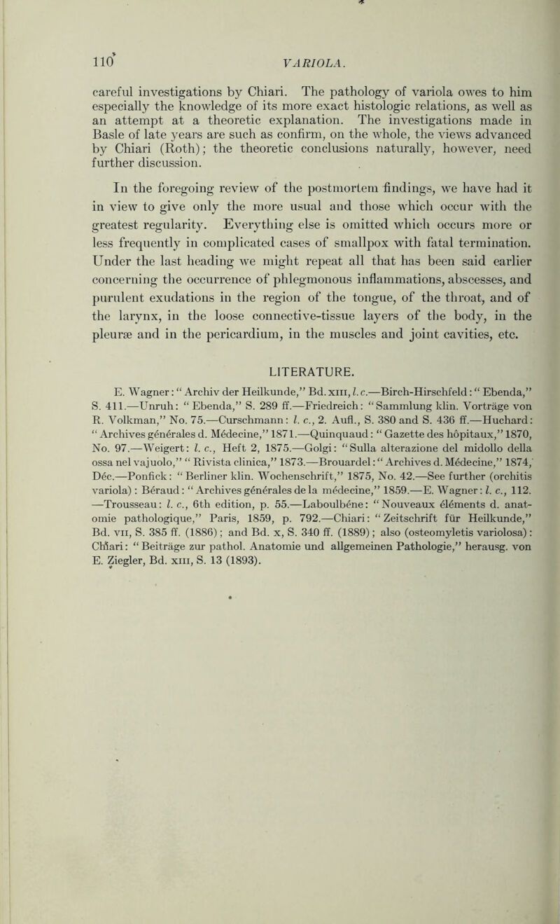 careful investigations by Chiari. The pathology of variola owes to him especially the knowledge of its more exact histologic relations, as well as an attempt at a theoretic explanation. The investigations made in Basle of late years are such as confirm, on the whole, the views advanced by Chiari (Roth); the theoretic conclusions naturally, however, need further discussion. In the foregoing review of the postmortem findings, we have had it in view to give only the more usual and those which occur with the greatest regularity. Everything else is omitted which occurs more or less frequently in complicated cases of smallpox with fatal termination. Under the last heading we might repeat all that has been said earlier concerning the occurrence of phlegmonous inflammations, abscesses, and purulent exudations in the region of the tongue, of the throat, and of the larynx, in the loose connective-tissue layers of the body, in the pleurae and in the pericardium, in the muscles and joint cavities, etc. LITERATURE. E. Wagner: “ Archiv der Heilkunde,” Bd. xiii, 1. c.—Birch-Hirschfeld: “ Ebenda,” S. 411.—Unruh: “ Ebenda,” S. 289 fif.—Friedreich: “Sammlung klin. Vortrage von R. Volkman,” No. 75.—Curschmann: 1. c., 2. Aufl., S. 380 and S. 436 ff.—Huchard: “ Archives generates d. Medecine,” 1871.—Quinquaud: “ Gazette des hopitaux,” 1870, No. 97.—Weigert: 1. c., Heft 2, 1875.—Golgi: “Sulla alterazione del midollo della ossa nel vajuolo,” “ Rivista clinica,” 1873.—Brouardel: “ Archives d. Medecine,” 1874,' Dec.—Ponfick: “ Berliner klin. Wochenschrift,” 1875, No. 42.—See further (orchitis variola): Beraud: “ Archivesgeneralesdela medecine,” 1859.—E. Wagner: 1. c., 112. —Trousseau: 1. c., 6th edition, p. 55.—Laboulbene: “Nouveaux elements d. anat- oinie pathologique,” Paris, 1859, p. 792.—Chiari: “ Zeitschrift ftir Heilkunde,” Bd. VII, S. 385 ff. (1886); and Bd. x, S. 340 ff. (1889); also (osteomyletis variolosa) : Chiari: “ Beitrage zur pathol. Anatomie und allgemeinen Pathologie,” herausg. von E. Ziegler, Bd. xiii, S. 13 (1893).