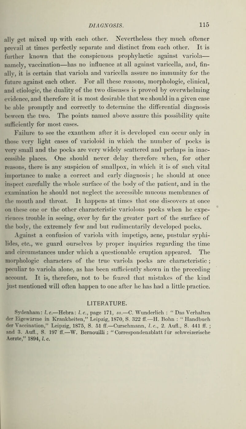 ally get mixed up with each other. Nevertheless they much oftener ])revail at times perfectly separate and distinct from each other. It is further known that the conspicuous prophylactic against variola— namely, vaccination—has no influence at all against varicella, and, fin- ally, it is certain that variola and varicella assure no immunity for the future against each other. For all these reasons, moi’phologic, clinical, and etiologic, the duality of the two diseases is proved by overwhelming evidence, and therefore it is most desirable that we should in a given case be able promptly and correctly to determine the differential diagnosis bcweeii the two. The points named above assure this possibility quite sufficiently for mo.st cases. Failure to see the exanthem after it is developed can occur only in those very light cases of varioloid in which the number of pocks is ver>’ small and the pocks are very widely scattered and perhaps in inac- cessible places. One should never delay therefore when, for other reasons, there is any suspicion of smallpox, in which it is of such vital importance to make a correct and early diagnosis; he should at once ins{)ect carefully the whole surface of the body of the patient, and in the examination he should not neglect the accessible mucous membranes of the mouth and throat. It happens at times that one discovers at once on tliese one or the other characteristic variolous pocks when he expe- riences trouble in seeing, over by far the greater part of the surface of the body, the extremely few and but rudimentarily developed pocks. Against a confusion of variola witli impetigo, acne, pustular syphi- lides, etc., we guard ourselves by proper inquiries regarding the time and circumstances under which a questionable eruption appeared. The morphologic characters of the true variola pocks are characteristic; peculiar to variola alone, as has been sufficiently shown in the preceding account. It is, therefore, not to be feared that mistakes of the kind just mentioned will often happen to one after he has had a little practice. LITERATURE. Sydenham: l.c.—Hebra: be., page 171, ss.—C. Wunderlich : “ Das Verhalten der Eigewarme in Krankheiten,” Leipzig, 1870, S. 322 ff.—H. Bohn : “ Handbuch der Vaccination,” Leipzig, 1875, S. 51 £f.—Curschmann, l.c., 2. Aufl., S. 441 ff. ; and 3. Aufl., S. 197 ff.—W. Bernouilli : “ Correspondenzblatt ftir schweizerische .\erzte,” 1894,1. c.