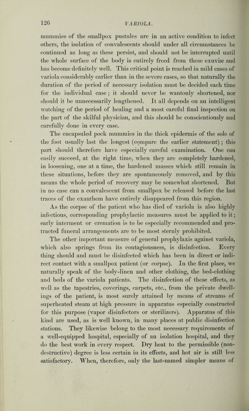 mummies of the smallpox pustules are in an active condition to infect others, the isolation of convalescents should under all circumstances be continued as long as these persist, and should not be interrupted until the whole surface of the body is entirely freed from these exuviae and has become definitely well. This critical point is reached in mild cases of variola considerably earlier than in the severe cases, so that naturally the duration of the period of necessary isolation must be decided each time for the individual case ; it should never be wantonly shortened, nor should it be unnecessarily lengthened. It all depends on an intelligent watching of the period of healing and a most careful final inspection on the part of the skilful physician, and this should be conscientiously and carefully done in every case. The encapsuled pock mummies in the thick epidermis of the sole of the foot usually last the longest (compare the earlier statement); this part should therefore have especially careful examination. One can easily succeed, at the right time, when they are completely hardened, in loosening, one at a time, the hardened masses which still remain in these situations, before they are spontaneously removed, and by this means the whole period of recovery may be somewhat shortened. But in no case can a convalescent from smallpox be released before the last traces of the exanthem have entirely disappeared from this region. As the corpse of the patient who has died of variola is also highly infectious, corresponding pi’ophylactic measures must be applied to it; early interment or cremation is to be especially recommended and pro- tracted funeral arrangements are to be most sternly prohibited. The other important measure of general prophylaxis against variola, which also springs from its contagiousness, is disinfection. Every thinof should and must be disinfected which has been in direct or indi- rect contact with a smallpox patient (or corpse). In the first place, we naturally speak of the body-linen and other clothing, the bed-clothing and beds of the variola patients. The disinfection of these effects, as well as the tapestries, coverings, carpets, etc., from the private dwell- ings of the patient, is mo.st surely attained by means of streams of superheated steam at high pressure in apparatus especially constructed for this purpose (vapor disinfectors or sterilizers). Apparatus of this kind are used, as is well known, in many places at public disinfection stations. They likewise belong to the most necessary requirements of a well-equipped hospital, especially of an isolation hospital, and they do the best work in every I’espect. Dry heat to the permissible (non- destructive) degree is less certain in its effects, and hot air is still less satisfactory. When, therefore, only the last-named simpler means of