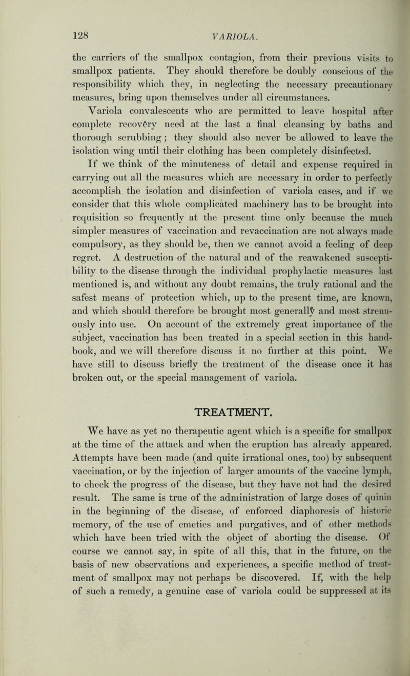 the carriers of the smallpox contagion, from their previous visits to smallpox patients. They should therefore be doubly conscious of the responsibility which they, in neglecting the necessary precautionary measures, bring upon themselves under all circumstances. Variola convalescents who are permitted to leave hospital after complete recovery need at the last a final cleansing by baths and thorough scrubbing; they should also never be allowed to leave the isolation wing until their clothing has been completely disinfected. If we think of the minuteness of detail and expense required in carrying out all the measures which are necessary in order to perfectly accojnplish the isolation and disinfection of variola cases, and if we consider that this whole complicated machinery has to be brought into requisition so frequently at the present time only because the much simpler measures of vaccination and re vaccination are not always made compulsory, as they should be, then we cannot avoid a feeling of deep regret. A destruction of the natural and of the reawakened suscepti- bility to the disease through the individual prophylactic measures last mentioned is, and without any doubt remains, the truly rational and the safest means of protection which, up to the present time, are known, and which should therefore be brought most generally)' and most strenu- ously into use. On account of the extremely great importance of the subject, vaccination has been treated in a special section in this hand- book, and we will therefore discuss it no further at this point. We have still to discuss briefly the treatment of the disease once it has broken out, or the special management of variola. TREATMENT. We have as yet no therapeutic agent which is a specific for smallpox at the time of the attack and when the eruption has already appeared. Attempts have been made (and quite irrational ones, too) by subsequent vaccination, or by the injection of larger amounts of the vaccine lymj)h, to check the progress of the disease, bnt they have not had the desire<l result. The same is true of the administration of large doses of qiiinin in the beginning of the disease, of enforced diaphoresis of historic memory, of the use of emetics and purgatives, and of other methods which have been tried with the object of aborting the disease. Of course we cannot say, in spite of all this, that in the future, on the basis of new observations and experiences, a specific method of treat- ment of smallpox may not perhaps be discovered. If, with the help of such a remedy, a genuine case of variola could be suppressed at its