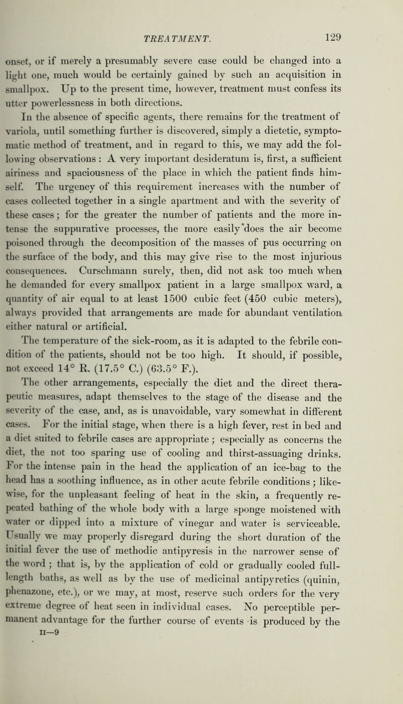 onset, oi’ if merely a presumably severe case could be changed into a light one, much would be certainly gained by such an acquisition in smallpox. Up to the present time, however, treatment must confess its utter powerlessness in both directions. In the absence of specific agents, there remains for the treatment of variola, until something further is discovered, simply a dietetic, sympto- matic method of treatment, and in regard to this, we may add the fol- lowing observations: A very important desideratum is, first, a sufficient airiness and spaciousness of the place in which the patient finds him- self. The urgency of this requirement increases with the number of cases collected together in a single apartment and with the severity of these cases; for the greater the number of patients and the more in- tense the suppurative processes, the more easily‘does the air become poisonetl through the decomposition of the masses of pus occurring on the surface of the body, and this may give rise to the most injurious consequences. Curschmann surely, then, did not ask too much when he demanded for every smallpox patient in a large smallpox ward, a quantity of air equal to at least 1500 cubic feet (450 cubic meters), always provided that arrangements are made for abundant ventilation either natural or artificial. The temperature of the sick-room, as it is adapted to the febrile con- dition of the patients, should not be too high. It should, if possible, not exceed 14° R. (17.5° C.) (63.5° F.). The other arrangements, especially the diet and the direct thera- peutic measures, adapt themselves to the stage of the disease and the severity of the case, and, as is unavoidable, vary somewhat in different cases. For the initial stage, when there is a high fever, rest in bed and a diet suited to febrile cases are appropriate; especially as concerns the diet, the not too sparing use of cooling and thirst-assuaging drinks. For the intense pain in the head the application of an ice-bag to the head has a .soothing influence, as in other acute febrile conditions; like- wi.se, for the unpleasant feeling of heat in the skin, a frequently re- peaU'd bathing of the whole body with a large sponge moistened with water or dipped into a mixture of vinegar and water is serviceable. Usually we may properly disregard during the short duration of the initial fever the use of methodic antipyresis in the narrower sense of the word ; that is, by the application of cold or gradually cooled full- length baths, as well as by the use of medicinal antipyretics (quinin, phenazone, etc.), or we may, at most, reserve such orders for the very extreme degree of heat seen in individual cases. No perceptible per- manent advantage for the further course of events is produced by the ii—9