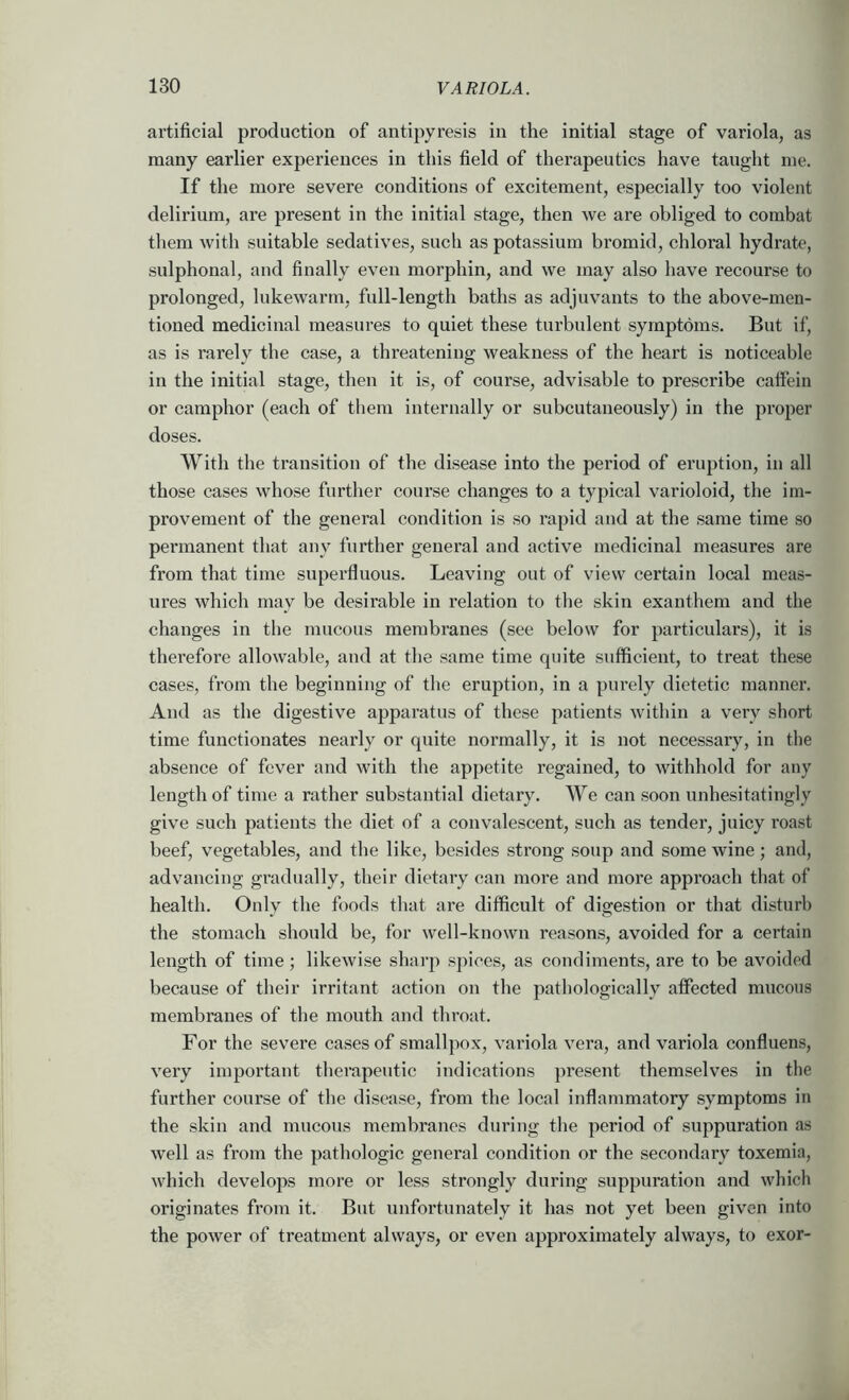 artificial production of antipyresis in the initial stage of variola, as many earlier experiences in this field of therapeutics have taught me. If the more severe conditions of excitement, especially too violent delirium, are present in the initial stage, then we are obliged to combat them with suitable sedatives, such as potassium bromid, chloral hydrate, sulphonal, and finally even morphin, and we may also have recourse to prolonged, lukewarm, full-length baths as adjuvants to the above-men- tioned medicinal measures to quiet these turbulent symptoms. But if, as is rarely the case, a threatening weakness of the heart is noticeable in the initial stage, then it is, of course, advisable to prescribe caffein or camphor (each of them internally or subcutaneously) in the proper doses. With the transition of the disease into the period of eruption, in all those cases whose further course changes to a typical varioloid, the im- provement of the general condition is so rapid and at the same time so permanent that any further general and active medicinal measures are from that time superfluous. Leaving out of view certain local meas- ures which may be desirable in relation to the skin exanthem and the changes in the mucous membranes (see below for particulars), it Ls therefore allowable, and at the same time quite sufficient, to treat these cases, from the beginning of the eruption, in a purely dietetic manner. And as the digestive apparatus of these patients within a very short time functionates nearly or quite normally, it is not necessary, in the absence of fever and with the appetite regained, to withhold for any length of time a rather substantial dietary. We can soon unhesitatingly give such patients the diet of a convalescent, such as tender, juicy roast beef, vegetables, and the like, besides strong soup and some wine; and, advancing gradually, their dietary can more and more approach that of health. Only the foods that are difficult of digestion or that disturb the stomach should be, for well-known reasons, avoided for a certain length of time; likewise sharp spices, as condiments, are to be avoided because of their irritant action on the pathologically affected mucous membranes of the mouth and throat. For the severe cases of smallpox, variola vera, and variola confluens, very important therapeutic indications present themselves in the further course of tlie disease, from the local inflammatory symptoms in the skin and mucous membranes during the period of suppuration as well as from the pathologic general condition or the secondary toxemia, which develops more or less strongly during suppuration and which originates from it. But unfortunately it has not yet been given into the power of treatment always, or even approximately always, to exor-