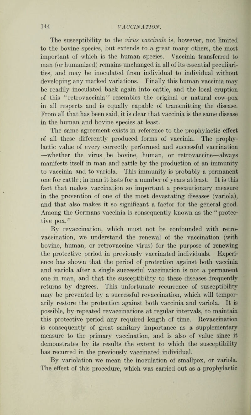The susceptibility to the virus vaccinale is, however, not limited to the bovine species, but extends to a great many others, the most important of which is the human species. Vaccinia transferred to man (or humanized) remains unchanged in all of its essential peculiari- ties, and may be inoculated from individual to individual without developing any marked variations. Finally this human vaccinia may be readily inoculated back again into cattle, and the local eruption of this “ retro vaccinia ” resembles the original or natural cow-pox in all respects and is equally capable of transmitting the disease. From all that has been said, it is clear that vaccinia is the same disease in the human and bovine species at least. The same agreement exists in reference to the prophylactic effect of all these differently produced forms of vaccinia. The prophy- lactic value of every correctly performed and successful vaccination —whether the virus be bovine, human, or retrovaccine—always manifests itself in man and cattle by the production of an immunity to vaccinia and to variola. This immunity is probably a permanent one for cattle; in man it lasts for a number of years at least. It is this fact that makes vaccination so important a precautionary measure in the prevention of one of the most devastating diseases (variola), and that also makes it so significant a factor for the general good. Among the Germans vaccinia is consequently known as the “protec- tive pox.” By revaccination, which must not be confounded with retro- vaccination, we understand the renewal of the vaccination (with bovine, human, or retrovaccine virus) for the purpose of renewing the protective period in previously vaccinated individuals. Experi- ence has shown that the period of protection against both vaccinia and variola after a single successful vaccination is not a permanent one in man, and that the susceptibility to these diseases frequently returns by degrees. This unfortunate recurrence of susceptibility may be prevented by a successful revaccination, which will tempor- arily restore the protection against both vaccinia and variola. It is possible, by repeated revaccinations at regular intervals, to maintain this protective period any required length of time. Revaccination is consequently of great sanitary importance as a supplementary measure to the primary vaccination, and is also of value since it demonstrates by its results the extent to which the susceptibility has recurred in the previously vaccinated individual. By variolation we mean the inoculation of smallpox, or variola. The effect of this procedure, which was carried out as a prophylactic