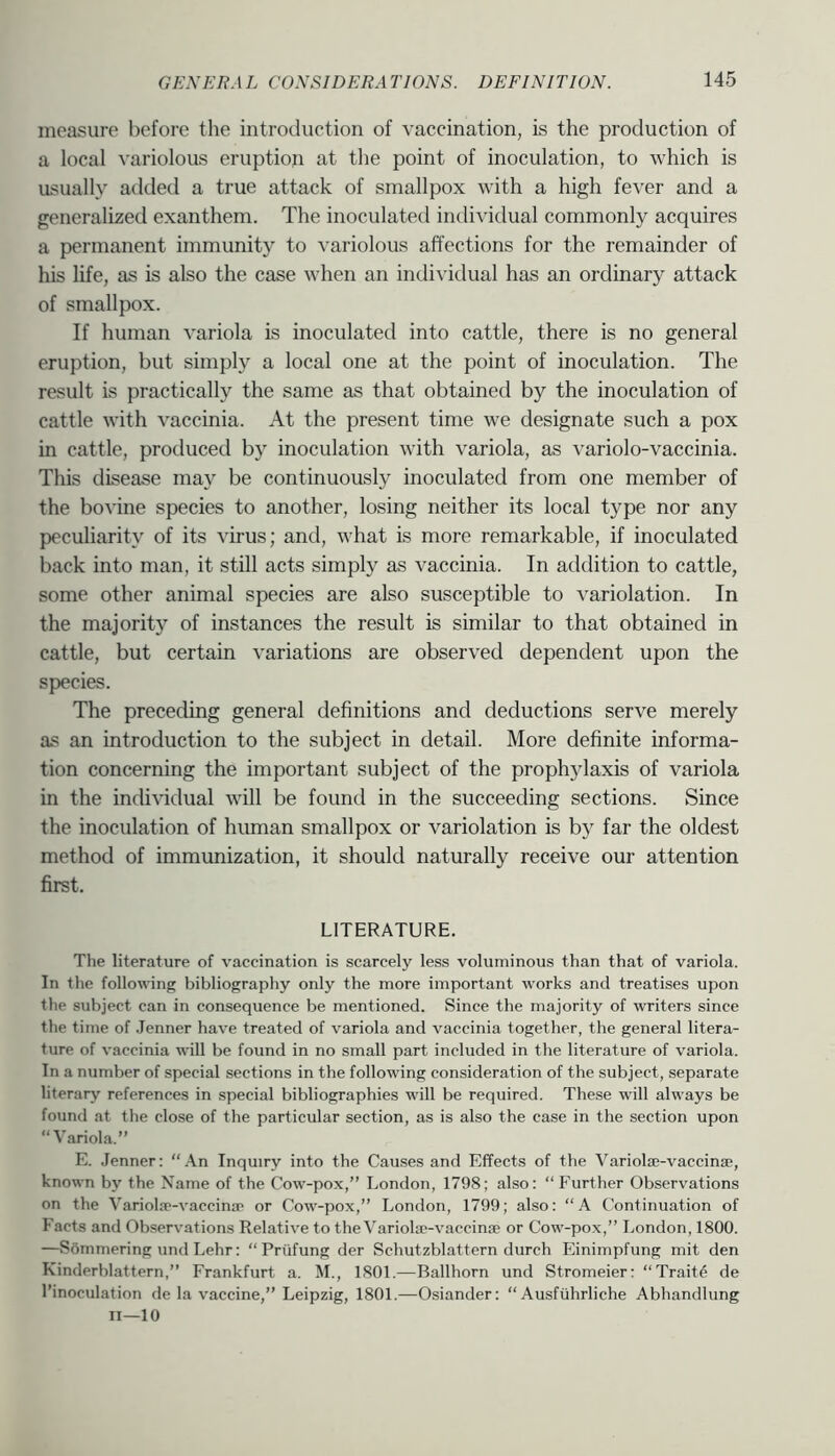 measure before the introduction of vaccination, is the production of a local variolous eruption at the point of inoculation, to which is usually added a true attack of smallpox with a high fever and a generalized exanthem. The inoculated individual commonly acquires a permanent immunity to variolous affections for the remainder of his life, as is also the case when an individual has an ordinary attack of smallpox. If human variola is inoculated into cattle, there is no general eruption, but simply a local one at the point of inoculation. The result is practically the same as that obtained by the inoculation of cattle with vaccinia. At the present time we designate such a pox in cattle, produced by inoculation with variola, as variolo-vaccinia. This disease may be continuously inoculated from one member of the bovine species to another, losing neither its local type nor any peculiarity of its virus; and, what is more remarkable, if inoculated back into man, it still acts simply as vaccinia. In addition to cattle, some other animal species are also susceptible to variolation. In the majority of instances the result is similar to that obtained in cattle, but certain variations are observed dependent upon the speeies. The preceding general definitions and deductions serve merely as an introduction to the subject in detail. More definite informa- tion concerning the important subject of the prophylaxis of variola in the indhudual will be found in the succeeding sections. Since the inoculation of hiunan smallpox or variolation is by far the oldest method of immunization, it should naturally receive our attention first. LITERATURE. The literature of vaccination is scarcely less voluminous than that of variola. In the following bibliography only the more important works and treatises upon the subject can in consequence be mentioned. Since the majority of writers since the time of .Tenner have treated of variola and vaccinia together, the general litera- ture of vaccinia will be found in no small part included in the literature of variola. In a number of special sections in the following consideration of the subject, separate literary references in special bibliographies will be required. These will always be found at the close of the particular section, as is also the case in the section upon “Variola.” E. .Tenner: “.•X.n Inquiry into the Causes and Effects of the VariolEe-vaccinae, known by the Name of the Cow-pox,” London, 1798; also: “Further Observations on the Variola'-vaccina* or Cow-pox,” London, 1799; also: “A Continuation of Facts and Observations Relative to the Variohc-vaccinse or Cow-pox,” London, 1800. —Sommering und Lehr: “Priifung der Schutzblattern durch Einimpfung mit den Kinderblattern,” Frankfurt a. M., 1801.—Ballhorn und Stromeier: “Traite de I’inoculation de la vaccine,” Leipzig, 1801.—Osiander: “ Ausfiihrliche Abhandlung ii—10