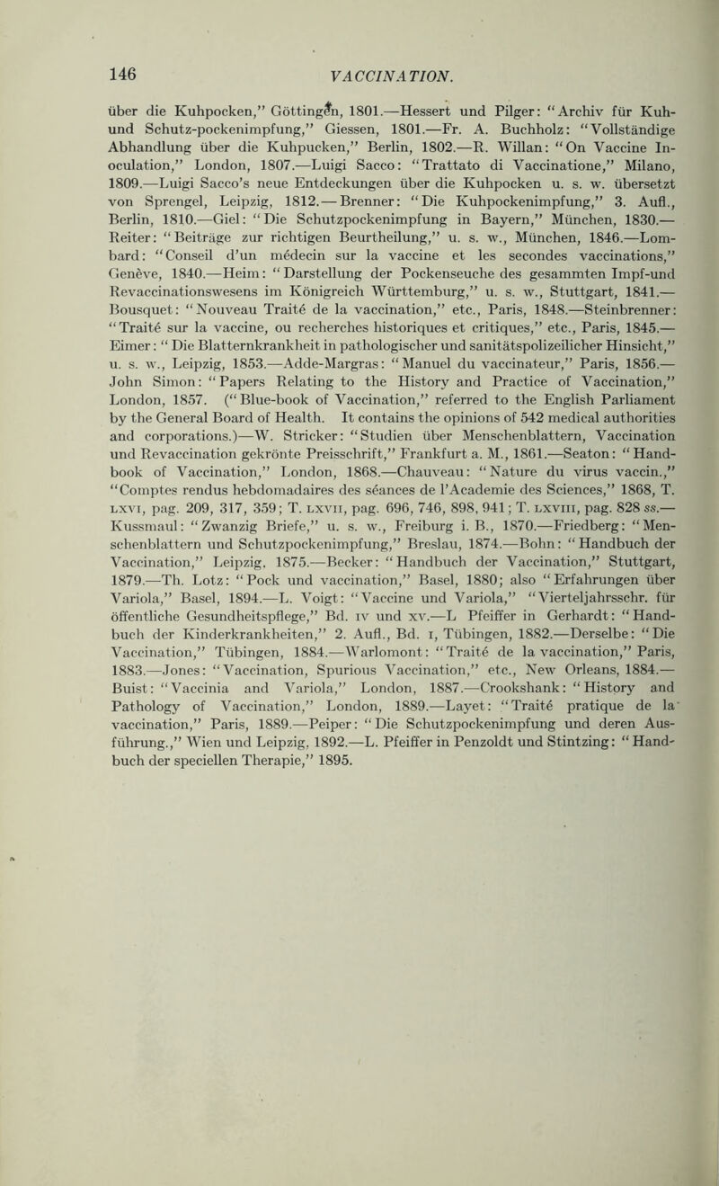 iiber die Kuhpocken,” Gottingfn, 1801.—-Hessert und Pilger: “Archiv fiir Kuh- und Schutz-pockenimpfimg,” Giessen, 1801.—Fr. A. Buchholz: “ Vollstandige Abhandlung iiber die Kuhpucken,” Berlin, 1802.—R. Willan: “On Vaccine In- oculation,” London, 1807.—Luigi Sacco: “Trattato di Vaccinatione,” Milano, 1809.—Luigi Sacco’s neue Entdeckungen iiber die Kuhpocken u. s. w. iibersetzt von Sprengel, Leipzig, 1812. — Brenner: “Die Kuhpockenimpfung,” 3. Aufl., Berlin, 1810.—Giel: “ Die Schutzpockenimpfung in Bayern,” Miinchen, 1830.— Reiter: “ Beitriige zur richtigen Beurtheilung,” u. s. w., Miinchen, 1846.—Lom- bard: “Conseil d’un medecin sur la vaccine et les secondes vaccinations,” Geneve, 1840.—Heim: “Darstellung der Pockenseuche des gesammten Impf-und Revaccinationswesens im Konigreich Wiirttemburg,” u. s. w., Stuttgart, 1841.— Bousquet: “Nouveau Trait4 de la vaccination,” etc., Paris, 1848.—Steinbrenner: “Trait4 sur la vaccine, ou recherches historiques et critiques,” etc., Paris, 1845.— Eimer: “ Die Blatternkrankheit in pathologischer und sanitatspolizeilicher Hinsicht,” u. s. w., Leipzig, 1853.—Adde-Margras: “Manuel du vaccinateur,” Paris, 1856.— John Simon: “Papers Relating to the History and Practice of Vaccination,” London, 1857. (“Blue-book of Vaccination,” referred to the English Parliament by the General Board of Health. It contains the opinions of 542 medical authorities and corporations.)—W. Strieker: “Studien iiber Menschenblattern, Vaccination und Revaccination gekronte Preisschrift,” Frankfurt a. M., 1861.—Seaton: “Hand- book of Vaccination,” London, 1868.—Chauveau: “Nature du virus vaccin.,” “Comptes rendus hebdomadaires des seances de I’Academie des Sciences,” 1868, T. Lxvi, pag. 209, 317, 359; T. lxvii, pag. 696, 746, 898, 941; T. lxviii, pag. 828 ss.— Kussmaul: “Zwanzig Briefe,” u. s. w., Freiburg i. B., 1870.—Friedberg: “Men- schenblattern und Schutzpockenimpfung,” Breslau, 1874.—Bohn: “Handbuch der Vaccination,” Leipzig. 1875.—Becker: “Handbuch der Vaccination,” Stuttgart, 1879.—Th. Lotz: “Pock und vaccination,” Basel, 1880; also “ Erfahrungen iiber Variola,” Basel, 1894.—L. Voigt: “Vaccine und Variola,” “Vierteljahrsschr. fiir offentliche Gesundheitspflege,” Bd. iv und xv.-—L Pfeiffer in Gerhardt: “Hand- buch der Kinderkrankheiten,” 2. Aufl., Bd. i, Tiibingen, 1882.—Derselbe: “Die Vaccination,” Tiibingen, 1884.—Warlomont: “Trait6 de la vaccination,” Paris, 1883.—Jones: “Vaccination, Spurious Vaccination,” etc.. New Orleans, 1884.— Buist: “Vaccinia and Variola,” London, 1887.—Crookshank: “History and Pathology of Vaccination,” London, 1889.—Layet: “Traite pratique de la' vaccination,” Paris, 1889.—Peiper: “ Die Schutzpockenimpfung und deren Aus- fuhrung.,” Wien und Leipzig, 1892.—L. Pfeiffer in Penzoldt und Stintzing: “Hand- buch der speciellen Therapie,” 1895.