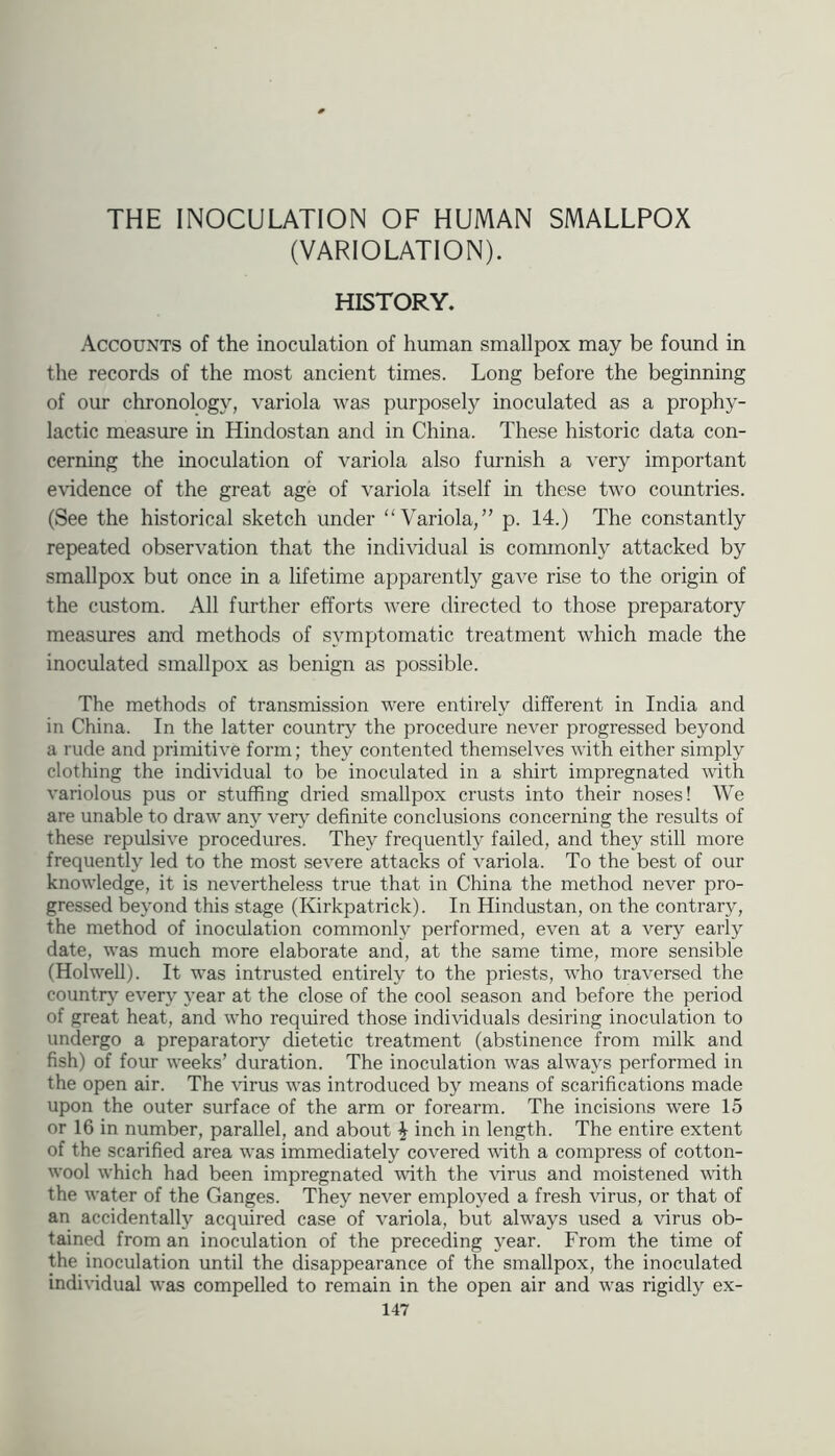THE INOCULATION OF HUMAN SMALLPOX (VARIOLATION). HISTORY. Accounts of the inoculation of human smallpox may be found in the records of the most ancient times. Long before the beginning of our chronology, variola was purposely inoculated as a prophy- lactic measure in Hindostan and in China. These historic data con- cerning the inoculation of variola also furnish a very important eHdence of the great age of variola itself in these two countries. (See the historical sketch under Variola,” p. 14.) The constantly repeated observation that the indi\ddual is commonly attacked by smallpox but once in a lifetime apparently gave rise to the origin of the custom. All further efforts were directed to those preparatory measures and methods of symptomatic treatment which made the inoculated smallpox as benign as possible. The methods of transmission were entirely different in India and in China. In the latter countrj^ the procedure never progressed beyond a rude and primitive form; they contented themselves with either simply clothing the individual to be inoculated in a shirt impregnated with variolous pus or stuffing dried smallpox crusts into their noses! We are unable to draw any ven,^ definite conclusions concerning the results of these repulsive procedures. They frequently failed, and they still more frequently led to the most severe attacks of variola. To the best of our knowledge, it is nevertheless true that in China the method never pro- gressed beyond this stage (Kirkpatrick). In Hindustan, on the contrary, the method of inoculation commonly performed, even at a very early date, was much more elaborate and, at the same time, more sensible (Hoiwell). It was intrusted entirely to the priests, who traversed the countn,' every }’ear at the close of the cool season and before the period of great heat, and who required those individuals desiring inoculation to undergo a preparatory dietetic treatment (abstinence from milk and fish) of four weeks’ duration. The inoculation was always performed in the open air. The virus was introduced by means of scarifications made upon the outer surface of the arm or forearm. The incisions were 15 or 16 in number, parallel, and about ^ inch in length. The entire extent of the scarified area was immediately covered with a compress of cotton- wool which had been impregnated ■with the \irus and moistened with the water of the Ganges. They never employed a fresh virus, or that of an accidentally acquired case of variola, but always used a virus ob- tained from an inoculation of the preceding year. From the time of the inoculation until the disappearance of the smallpox, the inoculated individual was compelled to remain in the open air and was rigidly ex-