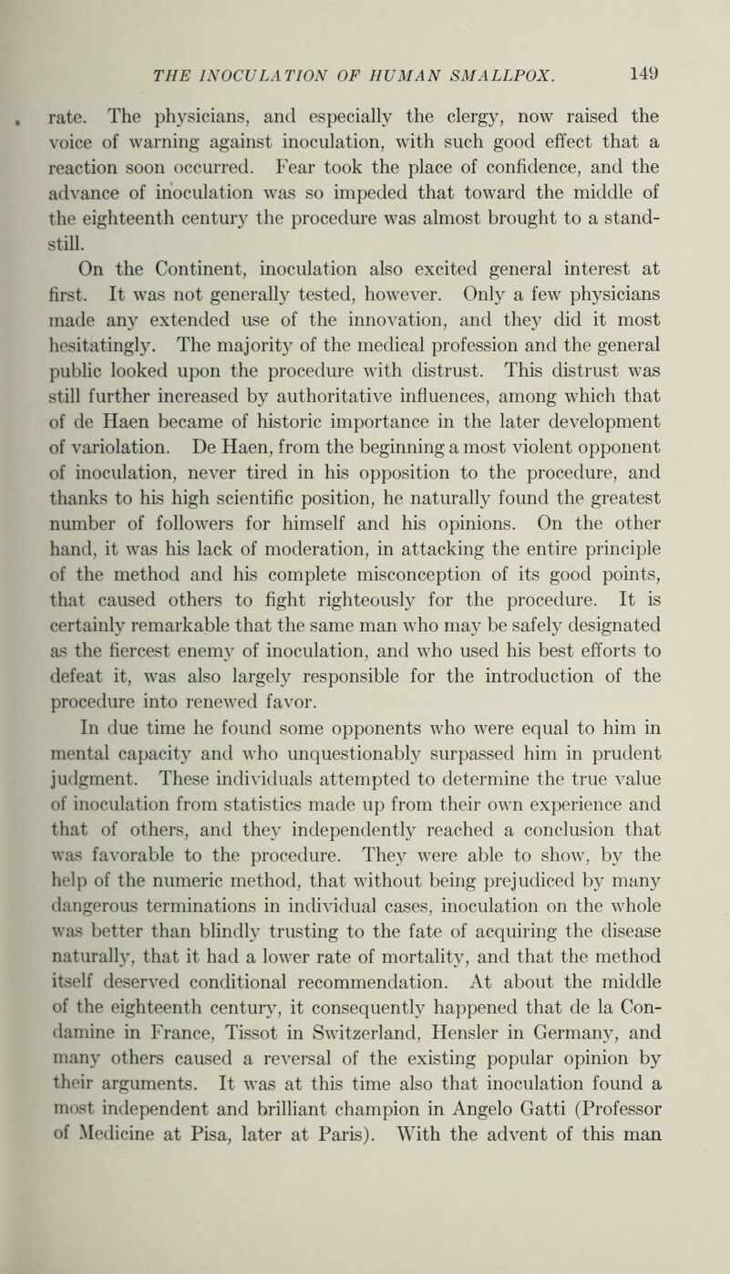 rate. The physicians, and especially the clergy, now raised the voice of warning against inoculation, with such good effect that a reaction soon occurred. Fear took the place of confidence, and the advance of inoculation was so impeded that toward the middle of the eighteenth century the procedure was almost brought to a stand- still. On the Continent, inoculation also excited general interest at first. It was not generally tested, however. Only a few physicians made any extended use of the innovation, and they did it most hesitatingly. The majority of the medical profession and the general public looked upon the procedure with distrust. This distrust was still further increased by authoritative influences, among which that of de Haen became of historic importance in the later development of variolation. De Haen, from the beginning a most violent opponent of inoculation, never tired in his opposition to the procedure, and thanks to his high scientific position, he naturally found the greatest number of followers for himself and his opinions. On the other hand, it was his lack of moderation, in attacking the entire principle of the method and his complete misconception of its good points, that caused others to fight righteously for the procedure. It is certainly remarkable that the same man who may be safely designated as the fiercest enemy of inoculation, and who used his best efforts to defeat it, was also largely responsible for the introduction of the procedure into renewed favor. In due time he found some opponents who were equal to him in mental capacity and who unquestionably surpassed him in prudent judgment. These individuals attempted to determine the true value of inoculation from statistics made up from their own experience and that of others, and they independently reached a conclusion that was favorable to the procedure. They were able to show, by the help of the numeric method, that without being prejudiced by many dangerous terminations in individual cases, inoculation on the whole was better than blindly trusting to the fate of acquiring the disease naturally, that it had a lower rate of mortality, and that the method itself deserved conditional recommendation. At about the middle of the eighteenth century, it consequently happened that de la Con- damine in France, Tissot in Switzerland, Hensler in Germany, and many others caused a reversal of the existing popular opinion by their arguments. It was at this time also that inoculation found a most independent and brilliant champion in Angelo Gatti (Professor of Medicine at Pisa, later at Paris). AVith the advent of this man