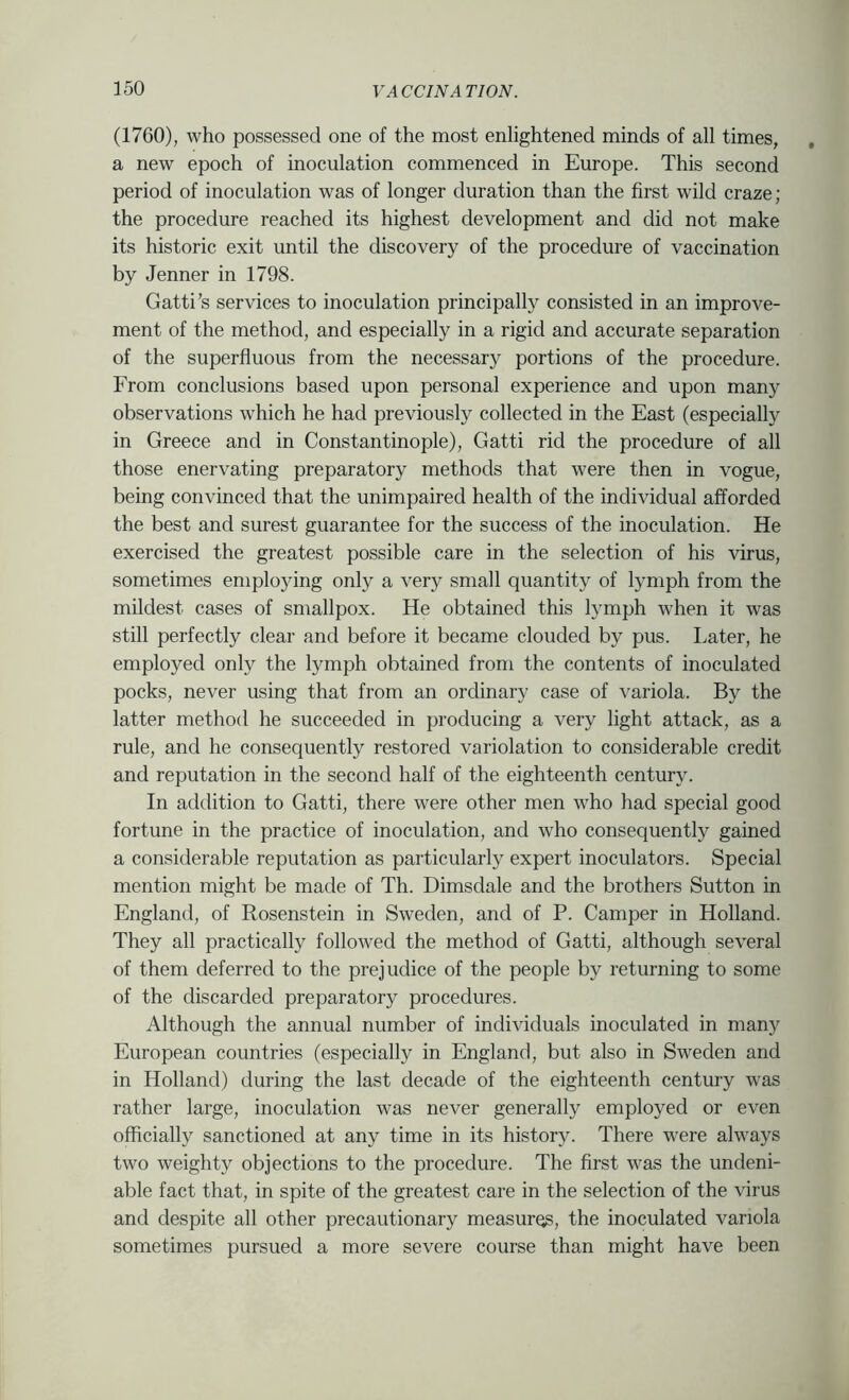 (1760), who possessed one of the most enlightened minds of all times, a new epoch of inoculation commenced in Europe. This second period of inoculation was of longer duration than the first wild craze ; the procedure reached its highest development and did not make its historic exit until the discovery of the procedure of vaccination by Jenner in 1798. Gatti’s services to inoculation principally consisted in an improve- ment of the method, and especially in a rigid and accurate separation of the superfluous from the necessary portions of the procedure. From conclusions based upon personal experience and upon many observations which he had previously collected in the East (especially in Greece and in Constantinople), Gatti rid the procedure of all those enervating preparatory methods that were then in vogue, being convinced that the unimpaired health of the individual afforded the best and surest guarantee for the success of the inoculation. He exercised the greatest possible care in the selection of his virus, sometimes employing only a very small quantity of lymph from the mildest cases of smallpox. He obtained this lymph when it was still perfectly clear and before it became clouded by pus. Later, he employed only the lymph obtained from the contents of inoculated pocks, never using that from an ordinary case of variola. By the latter method he succeeded in producing a very light attack, as a rule, and he consequently restored variolation to considerable credit and reputation in the second half of the eighteenth century. In addition to Gatti, there were other men who had special good fortune in the practice of inoculation, and who consequently gained a considerable reputation as particularly expert inoculators. Special mention might be made of Th. Dimsdale and the brothers Sutton in England, of Rosenstein in Sweden, and of P. Camper in Holland. They all practically followed the method of Gatti, although several of them deferred to the prejudice of the people by returning to some of the discarded preparatory procedures. Although the annual number of individuals inoculated in many European countries (especially in England, but also in Sweden and in Holland) during the last decade of the eighteenth century was rather large, inoculation was never generally employed or even officially sanctioned at any time in its history. There were always two weighty objections to the procedure. The first was the undeni- able fact that, in spite of the greatest care in the selection of the virus and despite all other precautionary measures, the inoculated variola sometimes pursued a more severe course than might have been