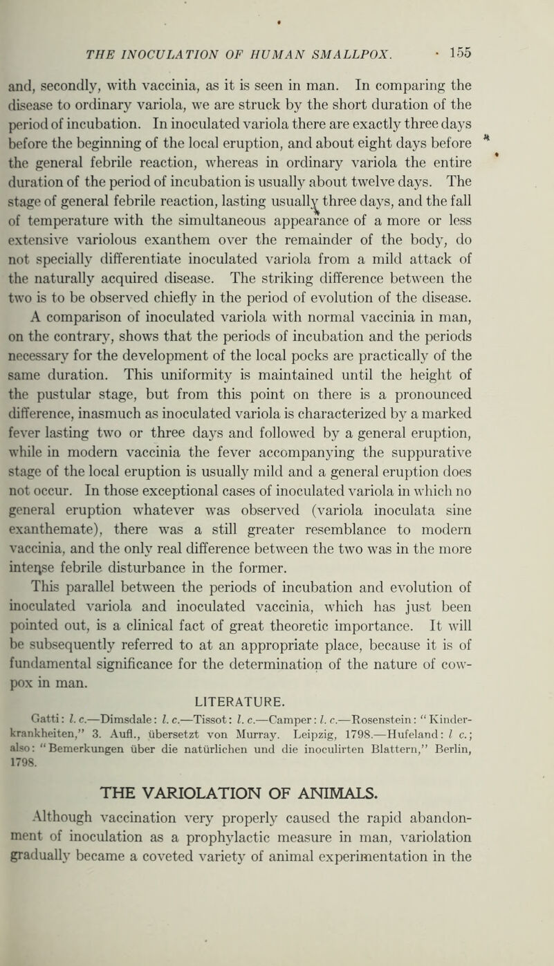 and, secondly, with vaccinia, as it is seen in man. In comparing the disease to ordinary variola, we are struck by the short duration of the period of incubation. In inoculated variola there are exactly three days before the beginning of the local eruption, and about eight days before the general febrile reaction, whereas in ordinary variola the entire duration of the period of incubation is usually about twelve days. The stage of general febrile reaction, lasting usuall;^ three days, and the fall of temperature with the simultaneous appearance of a more or less extensive variolous exanthem over the remainder of the body, do not specially differentiate inoculated variola from a mild attack of the naturally acquired disease. The striking difference between the two is to be observed chiefly in the period of evolution of the disease. A comparison of inoculated variola with normal vaccinia in man, on the contrary, shows that the periods of incubation and the periods necessary for the development of the local pocks are practically of the same duration. This uniformity is maintained until the height of the pustular stage, but from this point on there is a pronounced difference, inasmuch as inoculated variola is characterized by a marked fever lasting two or three days and followed by a general eruption, while in modern vaccinia the fever accompanying the suppurative stage of the local eruption is usually mild and a general eruption does not occur. In those exceptional cases of inoculated variola in which no general eruption whatever was observed (variola inoculata sine exanthemate), there was a still greater resemblance to modern vaccinia, and the only real difference between the two was in the more intense febrile disturbance in the former. This parallel between the periods of incubation and evolution of inoculated variola and inoculated vaccinia, which has just been pointed out, is a clinical fact of great theoretic importance. It will be subsequently referred to at an appropriate place, because it is of fundamental significance for the determination of the nature of cow- pox in man. LITERATURE. Gatti; l.c.—Dimsclale: l.c.—Tissot: l.c.—Camper :Z.r.—Rosenstein: “ Kiiider- krankheiten,” 3. Aufl., tibersetzt von Murray. Leipzig, 1798.—Hufeland; / c.; also: “Bemerkungen iiber die naturlichen und die inoculirten Blattern,” Berlin, 1798. THE VARIOLATION OF ANIMALS. Although vaccination very properly caused the rapid abandon- ment of inoculation as a prophylactic measure in man, variolation gradually became a coveted variety of animal experimentation in the