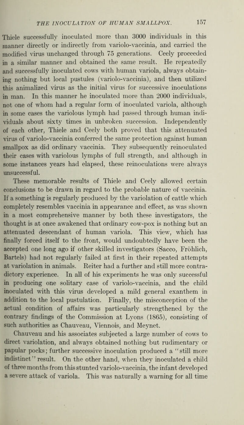 Thiele successfully inoculated more than 3000 individuals in this manner directly or indirectly from variolo-vaccinia, and carried the modified virus unchanged through 75 generations. Ceely proceeded in a similar manner and obtained the same result. He repeatedly and successfully inoculated cows with human variola, always obtain- ing nothing but local pustules (variolo-vaccinia), and then utilized this animalized virus as the initial virus for successive inoculations in man. In this manner he inoculated more than 2000 individuals, not one of whom had a regular form of inoculated variola, although in some cases the variolous lymph had passed through human indi- viduals about sixty times in unbroken succession. Independently of each other, Thiele and Ceely both proved that this attenuated virus of variolo-vaccinia conferred the same protection against human smallpox as did ordinar}' vaccinia. The)' subsequently reinoculated their cases with variolous lymphs of full strength, and although in some instances years had elapsed, these reinoculations were always unsuccessful. These memorable results of Thiele and Ceely allowed certain conclusions to be drawn in regard to the probable nature of vaccinia. If a something is regularly produced by the variolation of cattle which completely resembles vaccinia in appearance and effect, as was shown in a most comprehensive manner by both these investigators, the thought is at once awakened that ordinary cow-pox is nothing but an attenuated descendant of human variola. This view, which has finally forced itself to the front, would undoubtedly have been the accepted one long ago if other skilled investigators (Sacco, Frohlich, Bartels) had not regularly failed at first in their repeated attempts at variolation in animals. Reiter had a further and still more contra- dictory experience. In all of his experiments he was only successful in producing one solitary case of variolo-vaccinia, and the child inoculated with this virus developed a mild general exanthem in addition to the local pustulation. Finally, the misconception of the actual condition of affairs was particularly strengthened by the contrary findings of the Commission at Lyons (1865), consisting of such authorities as Chauveau, Viennois, and Meynet. Chauveau and his associates subjected a large number of cows to direct variolation, and always obtained nothing but rudimentary or papular pocks; further successive inoculation produced a still more indistinct” result. On the other hand, when they inoculated a child of three months from this stunted variolo-vaccinia, the infant developed a severe attack of variola. This was naturally a warning for all time