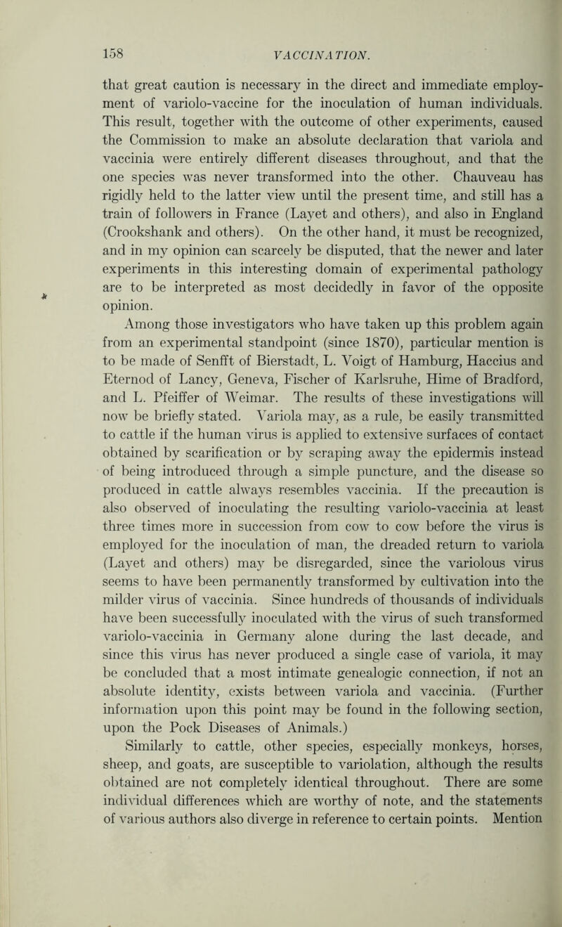 that great caution is necessary in the direct and immediate employ- ment of variolo-vaccine for the inoculation of human individuals. This result, together with the outcome of other experiments, caused the Commission to make an absolute declaration that variola and vaccinia were entirely different diseases throughout, and that the one species was never transformed into the other. Chauveau has rigidly held to the latter view until the present time, and still has a train of followers in France (Layet and others), and also in England (Crookshank and others). On the other hand, it must be recognized, and in my opinion can scarcely be disputed, that the newer and later experiments in this interesting domain of experimental pathology are to be interpreted as most decidedly in favor of the opposite opinion. Among those investigators who have taken up this problem again from an experimental standpoint (since 1870), particular mention is to be made of Senfft of Bierstadt, L. Voigt of Hamburg, Haccius and Eternod of Fancy, Geneva, Fischer of Karlsruhe, Hinie of Bradford, and L. Pfeiffer of AVeimar. The results of these investigations will now be briefly stated. A^ariola may, as a rule, be easily transmitted to cattle if the human virus is applied to extensive surfaces of contact obtained by scarification or by scraping away the epidermis instead of being introduced through a simple puncture, and the disease so produced in cattle always resembles vaccinia. If the precaution is also observed of inoculating the resulting variolo-vaccinia at least three times more in succession from cow to cow before the virus is employed for the inoculation of man, the dreaded return to variola (Layet and others) ma}^ be disregarded, since the variolous virus seems to have been permanently transformed by cultivation into the milder virus of vaccinia. Since hundreds of thousands of individuals have been successfully inoculated with the virus of such transformed variolo-vaccinia in Germany alone during the last decade, and since this virus has never produced a single case of variola, it may be concluded that a most intimate genealogic connection, if not an absolute identity, exists between variola and vaccinia. (Further information upon this point may be found in the following section, upon the Pock Diseases of Animals.) Similarly to cattle, other species, especially monkeys, horses, sheep, and goats, are susceptible to variolation, although the results obtained are not completely identical throughout. There are some individual differences which are worthy of note, and the statements of various authors also diverge in reference to certain points. Mention