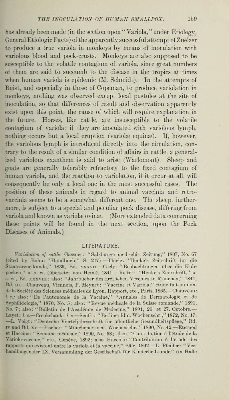 has already been made (in the section upon “ Variola, ” under Etiology, General Etiologic Eacts) of the apparently successful attempt of Zuelzer to produce a true variola in monkeys by means of inoculation with variolous blood and pock-crusts. Monkeys are also supposed to be susceptible to the volatile contagium of variola, since great numbers of them are said to succumb to the disease in the tropics at times when human variola is epidemic (M. Schmidt). In the attempts of Buist, and especially in those of Copeman, to produce variolation in monke5''s, nothing was obser\'ed except local pustules at the site of inoculation, so that differences of result and observation apparently exist upon this point, the cause of which will require explanation in the future. Horses, like cattle, are insusceptible to the volatile contagium of variola; if they are inoculated with variolous lymph, nothing occurs but a local eruption (variola; equinje). If, however, the variolous lymph is introduced directly into the circulation, con- trary to the result of a similar condition of affairs in cattle, a general- ized variolous exanthem is said to arise (Warlomont). Sheep and goats are generally tolerably refractory to the fixed contagium of human variola, and the reaction to ^’ariolation, if it occur at all, will consequently be only a local one in the most successful cases. The position of these animals in regard to animal vaccinia and retro- vaccinia seems to be a somewhat different one. The sheep, further- more, is subject to a special and peculiar pock disease, differing from variola and known as variolie ovinse. (More extended data concerning these points will be found in the next section, upon the Pock Diseases of Animals.) LITERATURE. Variolation of cattle: Gassner: “Salzburger med.-chir. Zeitung,” 1807, No. 67 (cited by Bohn: “Handbuch,” S. 217).—Thiele: “Henke’s Zeitschrift fiir die Staatsarzneikunde,” 1839, Bd. xxxvii.—Ceely: “ Beobachtungen iiber die Kuh- pocken,” u. s. w. (tibersetzt von Heim), 1841.—Reiter: “Henke’s Zeitschrift,” u. s. w., Bd. xxxviii; also: “Jahrbiicher des arztliehen Vereines in Miinchen,” 1841, Bd. III.—Chauveau, Viennois, P. Meynet: “Vaccine et Variola,” 6tude fait au nom de la Soci4t6 des Sciences medicales de Lyon. Rapport, etc., Paris, 1865.—Chauveau: I.C.; also: “De I’autonomie de la Vaccine,” “Annales de Dermatologie et de Syphilidologie,” 1870, No. 5; also: “Revue mddicale de la Suisse romande,” 1891, No. 7; also: “Bulletin de I’Acad^inie de M^decine,” 1891, 20. et 27. Octobre.— Layet: 1. c.—Crookshank: l.c.—Senfft: “ Berliner klin. Wochenschr.,” 1872, No. 17. —L. Voigt: “Deutsche Vierteljahrsschrift fiir offentliche Gesundheitspflege,” Bd. IV und Bd. xv.—Fischer: “Miinchener med. Wochenschr.,” 1890, Nr. 42.—Eternod et Haccius: “Semaine m^dicale,” 1890, No. 58; also: “Contribution k l’6tude de la Variolo-vaccine,” etc., Geneve, 1892; also Haccius: “Contribution a I’etude des rapports qui existent entre la variola et la vaccine,” Bale, 1892.—L. Pfeiffer: “Ver- handlungen der IX. Versamnilung der Gesellschaft fiir Kinderheilkunde” (in Halle