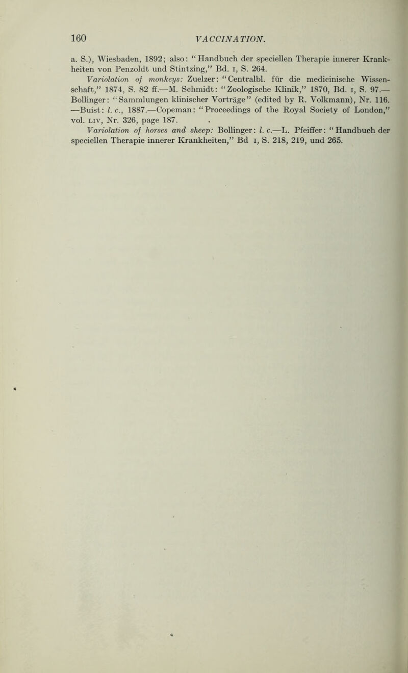 a. S.), Wiesbaden, 1892; also: “Handbuch der speciellen Therapie innerer Krank- heiten von Penzoldt und Stintzing,” Bd. i, S. 264. Variolation of monkeys: Zuelzer: “Centralbl. fiir die medicinische Wissen- schaft,” 1874, S. 82 ff.—M. Schmidt: “Zoologische Klinik,” 1870, Bd. i, S. 97.— Bollinger: “Sammlungen klinischer Vortrage” (edited by R. Volkmann), Nr. 116. —Buist: 1. c., 1887.—Copeman: “Proceedings of the Royal Society of London,” vol. Liv, Nr. 326, page 187. Variolation of horses and sheep: Bollinger: 1. c.—L. Pfeiffer: “Handbuch der speciellen Therapie innerer Krankheiten,” Bd i, S. 218, 219, und 265.