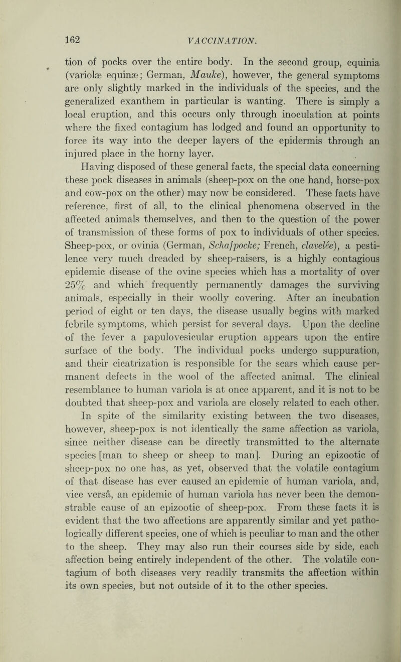 tion of pocks over the entire body. In the second group, equinia (variola; equinaq German, Mauke), however, the general symptoms are only slightly marked in the individuals of the species, and the generalized exanthem in particular is wanting. There is simply a local eruption, and this occurs only through inoculation at points whore the fixed contagium has lodged and found an opportunity to force its way into the deeper layers of the epidermis through an injured place in the horny layer. Having disposed of these general facts, the special data concerning these pock diseases in animals (sheep-pox on the one hand, horse-pox and cow-pox on the other) may now be considered. These facts have reference, first of all, to the clinical phenomena observed in the affected animals themselves, and then to the question of the power of transnussion of these forms of pox to individuals of other species. Sheep-pox, or ovinia (German, Schafpocke; French, clavelee), a pesti- lence very much dreaded by sheep-raisers, is a highly contagious epidemic disease of the ovine species which has a mortality of over 25% and which frequently permanently damages the surviving animals, especially in their woolly covering. After an incubation period of eight or ten days, the disease usually begins with marked febrile symptoms, which persist for several days. Upon the decline of the fever a papulovesicular eruption appears upon the entire surface of the body. The individual pocks undergo suppuration, and their cicatrization is responsible for the scars which cause per- manent defects in the wool of the affected animal. The clinical resemblance to human variola is at once apparent, and it is not to be doubted that sheep-pox and variola are closely related to each other. In spite of the similarity existing between the two diseases, however, sheep-pox is not identically the same affection as variola, since neither disease can be directly transmitted to the alternate species [man to sheep or sheep to man]. During an epizootic of sheep-pox no one has, as yet, observed that the volatile contagium of that disease has ever caused an epidemic of human variola, and, vice versa, an epidemic of human variola has never been the demon- strable cause of an epizootic of sheep-pox. From these facts it is evident that the two affections are apparently similar and yet patho- logically different species, one of which is peculiar to man and the other to the sheep. They may also run their courses side by side, each affection being entirely independent of the other. The volatile con- tagium of both diseases very readily transmits the affection within its own species, but not outside of it to the other species.
