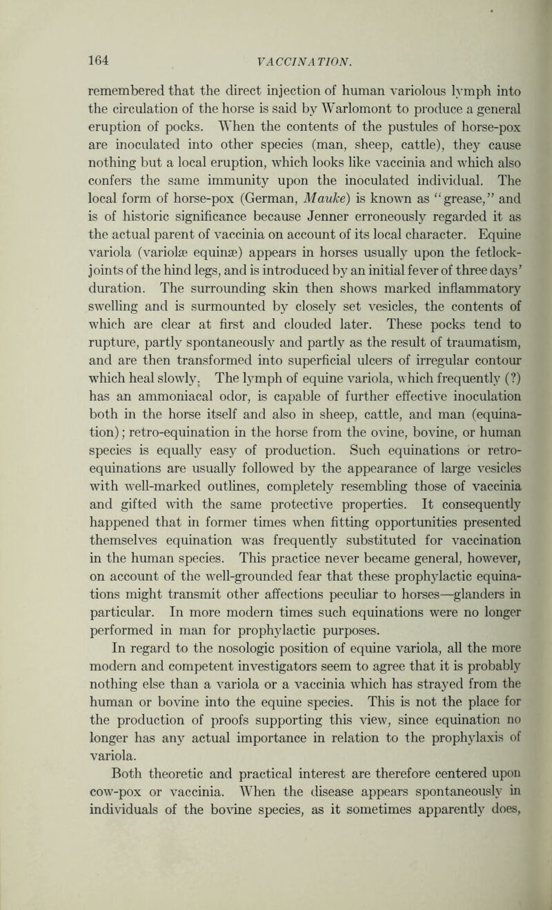 remembered that the direct injection of human variolous lymph into the circulation of the horse is said by Warlomont to produce a general eruption of pocks. When the contents of the pustules of horse-pox are inoculated into other species (man, sheep, cattle), they cause nothing but a local eruption, which looks like vaccinia and which also confers the same immunity upon the inoculated individual. The local form of horse-pox (German, Mauke) is known as “grease,” and is of historic significance because Jenner erroneously regarded it as the actual parent of vaccinia on account of its local character. Equine variola (variola equina) appears in horses usually upon the fetlock- joints of the hind legs, and is introduced by an initial fever of three days' duration. The surrounding skin then shows marked inflammatory swelling and is surmounted by closely set vesicles, the contents of which are clear at first and clouded later. These pocks tend to rupture, partly spontaneous!}^ and partly as the result of traumatism, and are then transformed into superficial ulcers of irregular contour which heal slowly. The lymph of equine variola, which frequently (?) has an ammoniacal odor, is capable of further effective inoculation both in the horse itself and also in sheep, cattle, and man (equina- tion); retro-equination in the horse from the ovine, bovine, or human species is equally easy of production. Such equinations or retro- equinations are usually followed by the appearance of large vesicles with well-marked outlines, completely resembling those of vaccinia and gifted with the same protective properties. It consequently happened that in former times when fitting opportunities presented themselves equination was frequently substituted for vaccination in the human species. This practice never became general, however, on account of the well-grounded fear that these prophylactic equina- tions might transmit other affections peculiar to horses—glanders in particular. In more modern times such equinations were no longer performed in man for prophylactic purposes. In regard to the nosologic position of equine variola, all the more modern and competent investigators seem to agree that it is probably nothing else than a variola or a vaccinia which has strayed from the human or bovine into the equine species. This is not the place for the production of proofs supporting this view, since equination no longer has any actual importance in relation to the prophylaxis of variola. Both theoretic and practical interest are therefore centered upon cow-pox or vaccinia. AVhen the disease appears spontaneously in individuals of the bovine species, as it sometimes apparently does.