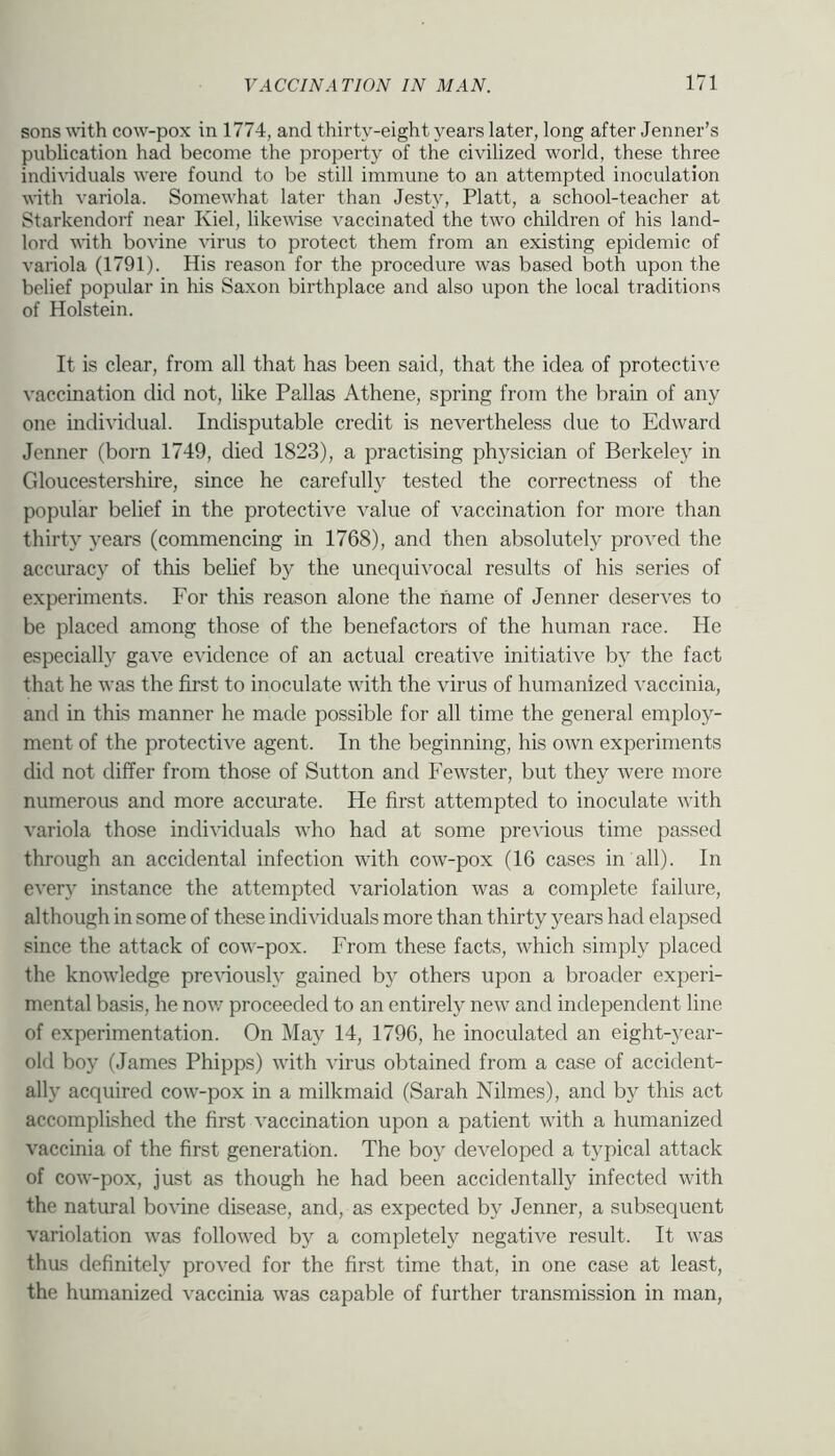 sons uith cow-pox in 1774, and thirty-eight years later, long after Jenner’s publication had become the property of the civilized world, these three indi^’iduals were found to be still immune to an attempted inoculation wth variola. Somewhat later than Jesty, Platt, a school-teacher at Starkendorf near Kiel, likevdse vaccinated the two children of his land- lord with bovine virus to protect them from an existing epidemic of variola (1791). His reason for the procedure was based both upon the belief popular in his Saxon birthplace and also upon the local traditions of Holstein. It is clear, from all that has been said, that the idea of protectiA’e vaccination did not, like Pallas Athene, spring from the brain of any one individual. Indisputable credit is nevertheless due to Edward Jenner (born 1749, died 1823), a practising ph3^sician of Berkeley in Gloucestershire, since he carefully tested the correctness of the popular belief in the protective value of vaccination for more than thirty \'ears (commencing in 1768), and then absolutely proved the accurac}' of this belief by the unequivocal results of his series of experiments. For this reason alone the name of Jenner deserves to be placed among those of the benefactors of the human race. He especially gave evidence of an actual creative initiative by the fact that he was the first to inoculate with the virus of humanized vaccinia, and in this manner he made possible for all time the general employ- ment of the protective agent. In the beginning, his own experiments did not differ from those of Sutton and Fewster, but they w^ere more numerous and more accurate. He first attempted to inoculate with variola those individuals who had at some previous time passed through an accidental infection with cow-pox (16 cases in all). In ever}' instance the attempted variolation was a complete failure, although in some of these individuals more than thirty years had elapsed since the attack of cow-pox. From these facts, which simply placed the knowledge pre\’iously gained by others upon a broader experi- mental basis, he nov/ proceeded to an entirely new and independent line of experimentation. On May 14, 1796, he inoculated an eight-year- old boy (James Phipps) with virus obtained from a case of accident- ally acquired cow-pox in a milkmaid (Sarah Nilmes), and by this act accomplished the first vaccination upon a patient with a humanized vaccinia of the first generation. The boy developed a typical attack of cow-pox, just as though he had been accidentally infected with the natural bovine disease, and, as expected by Jenner, a subsequent variolation was followed by a completely negative result. It was thus definitely proved for the first time that, in one case at least, the humanized vaccinia was capable of further transmission in man,