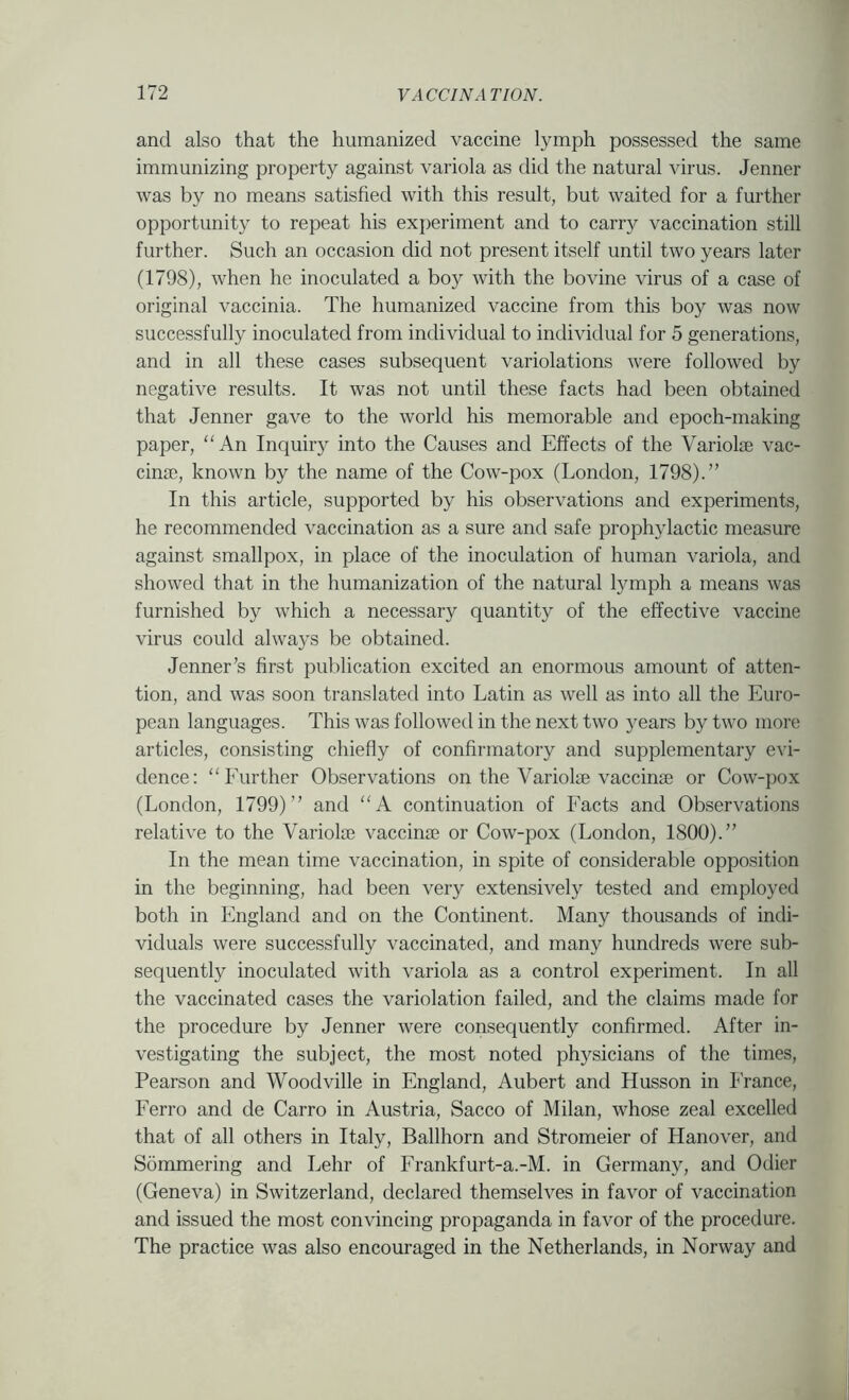 and also that the humanized vaccine lymph possessed the same immunizing property against variola as did the natural virus. Jenner was by no means satisfied with this result, but waited for a further opportunity to repeat his experiment and to carry vaccination still further. Such an occasion did not present itself until two years later (1798), when he inoculated a boy with the bovine virus of a case of original vaccinia. The humanized vaccine from this boy was now successfully inoculated from individual to individual for 5 generations, and in all these cases subsequent variolations were followed by negative results. It was not until these facts had been obtained that Jenner gave to the world his memorable and epoch-making paper, An Inquiiy into the Causes and Effects of the Variolae vac- cina;, known by the name of the Cow-pox (London, 1798).” In this article, supported by his observations and experiments, he recommended vaccination as a sure and safe prophylactic measure against smallpox, in place of the inoculation of human variola, and showed that in the humanization of the natural lymph a means was furnished by which a necessary quantity of the effective vaccine virus could always be obtained. Jenner’s first publication excited an enormous amount of atten- tion, and was soon translated into Latin as well as into all the Euro- pean languages. This was followed in the next two 3^ears by two more articles, consisting chiefly of confirmatory and supplementary evi- dence: “Eurther Observations on the Variolae vaccinse or Cow-pox (London, 1799)” and A continuation of Facts and Observations relative to the Variolae vaccinae or Cow-pox (London, 1800).” In the mean time vaccination, in spite of considerable opposition in the beginning, had been very extensively tested and employed both in England and on the Continent. Many thousands of indi- viduals were successfully vaccinated, and many hundreds were sub- sequently inoculated with variola as a control experiment. In all the vaccinated cases the variolation failed, and the claims made for the procedure by Jenner were consequently confirmed. After in- vestigating the subject, the most noted physicians of the times, Pearson and Woodville in England, Aubert and Husson in I'rance, Ferro and de Carro in Austria, Sacco of Milan, whose zeal excelled that of all others in Italy, Ballhorn and Stromeier of Hanover, and Sommering and Lehr of Frankfurt-a.-M. in Germany, and Odier (Geneva) in Switzerland, declared themselves in favor of vaccination and issued the most convincing propaganda in favor of the procedure. The practice was also encouraged in the Netherlands, in Norway and