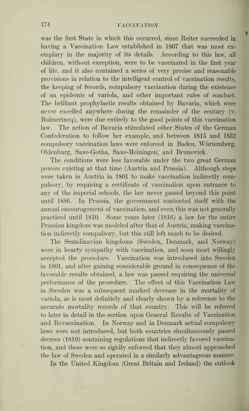 was the first State in which this occurred, since Reiter succeeded in having a Vaccination Law estabhshed in 1807 that was most ex- emplary in the majority of its details. According to this law, all children, without exception, were to be vaccinated in the first year of life, and it also contained a series of very precise and reasonable provisions in relation to the intelligent control of vaccination results, the keeping of fecords, compulsory vaccination during the existence of an epidemic of variola, and other important rules of conduct. The brilliant prophylactic results obtained by Bavaria, which were never excelled anywhere during the remainder of the century (v. Bulmerincq), were due entirely to the good points of this vaccination law. The action of Bavaria stimulated other States of the German Confederation to follow her example, and between 1815 and 1832 compulsory vaccination laws were enforced in Baden, AVurtemberg, Oldenburg, Saxe-Gotha, Saxe-Meiningen, and Brunswick. The conditions were less favorable under the two great German powers existing at that time (Austria and Prussia). Although steps were taken in Austria in 1801 to make vaccination indirectly com- pulsory, by requiring a certificate of vaccination upon entrance to any of the imperial schools, the law never passed beyond this point until 1886. In Prussia, the government contented itself with the annual encouragement of vaccination, and even this was not generally practised until 1810. Some years later (1816) a law for the entire Prussian kingdom was modeled after that of Austria, making vaccina- tion indirectly compulsory, but this still left much to be desired. The Scandinavian kingdoms (Sweden, Denmark, and Norway) were in hearty sympathy with vaccination, and soon most willingly accepted the procedure. Vaccination was introduced into Sweden in 1801, and after gaining considerable ground in consequence of the favorable results obtained, a law was passed requiring the universal performance of the procedure. The effect of this Vaccination Law in Sweden was a subsequent marked decrease in the mortality of variola, as is most definitely and clearly shown by a reference to the accurate mortality records of that country. This will be referred to later in detail in the section upon General Results of Vaccination and Re vaccination. In Norway and in Denmark actual compulsory laws were not introduced, but both countries simultaneously passed decrees (1810) containing regulations that indirectly favored vaccina- tion, and these were so rigidly enforced that they almost approached the law of Sweden and operated in a similarly advantageous manner. In the United Kingdom (Great Britain and Ireland) the outlook