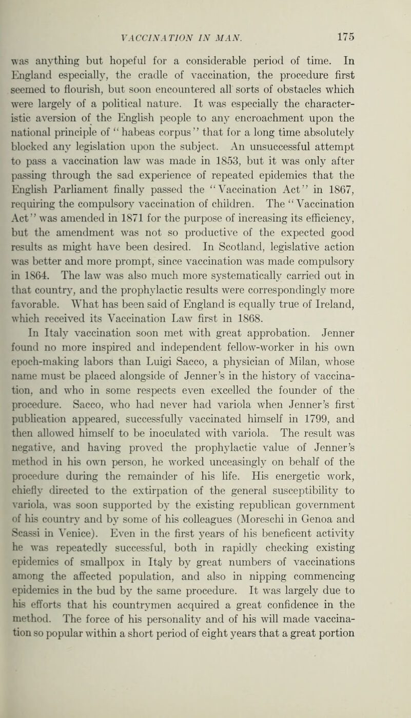 was anything but hopeful for a considerable period of time. In England especially, the cradle of vaccination, the procedure first seemed to flourish, but soon encountered all sorts of obstacles which w^ere largely of a political nature. It was especially the character- istic aversion of the English people to an}^ encroachment upon the national principle of “ habeas corpus that for a long time absolutely blocked any legislation upon the subject. An unsuccessful attempt to pass a vaccination law w^as made in 1853, but it was only after passing through the sad experience of repeated epidemics that the English Parliament finally passed the “Vaccination Act in 1867, requiring the compulsory vaccination of children. The “Vaccination Act was amended in 1871 for the purpose of increasing its efficiency, but the amendment w-as not so productive of the expected good results as might have been desired. In Scotland, legislative action was better and more prompt, since vaccination was made compulsory in 1864. The law' w'as also much more systematically carried out in that country, and the prophylactic results were correspondingly more favorable. What has been said of England is equally true of Ireland, which received its Vaccination Law' first in 1868. In Italy vaccination soon met with great approbation. Jenner found no more inspired and independent fellow-worker in his own epoch-making labors than Luigi Sacco, a physician of Milan, w'hose name mast be placed alongside of Jenner’s in the history of vaccina- tion, and w'ho in some respects even excelled the founder of the procedure. Sacco, w'ho had never had variola when Jenner’s first publication appeared, successfully vaccinated himself in 1799, and then allow'ed himself to be inoculated with variola. The result was negative, and having proved the prophylactic value of Jenner’s method in his own person, he w'orked unceasingly on behalf of the procedure during the remainder of his life. His energetic work, chiefly directed to the extirpation of the general susceptibility to variola, was soon supported by the existing republican government of his country and by some of his colleagues (Moreschi in Genoa and Scassi in Venice). Even in the first years of his beneficent activity he was repeatedly successful, both in rapidly checking existing epidemics of smallpox in Italy by great numbers of vaccinations among the affected population, and also in nipping commencing epidemics in the bud by the same procedure. It w'as largely due to his efforts that his countrymen acquired a great confidence in the method. The force of his personality and of his will made vaccina- tion so popular w'ithin a short period of eight years that a great portion