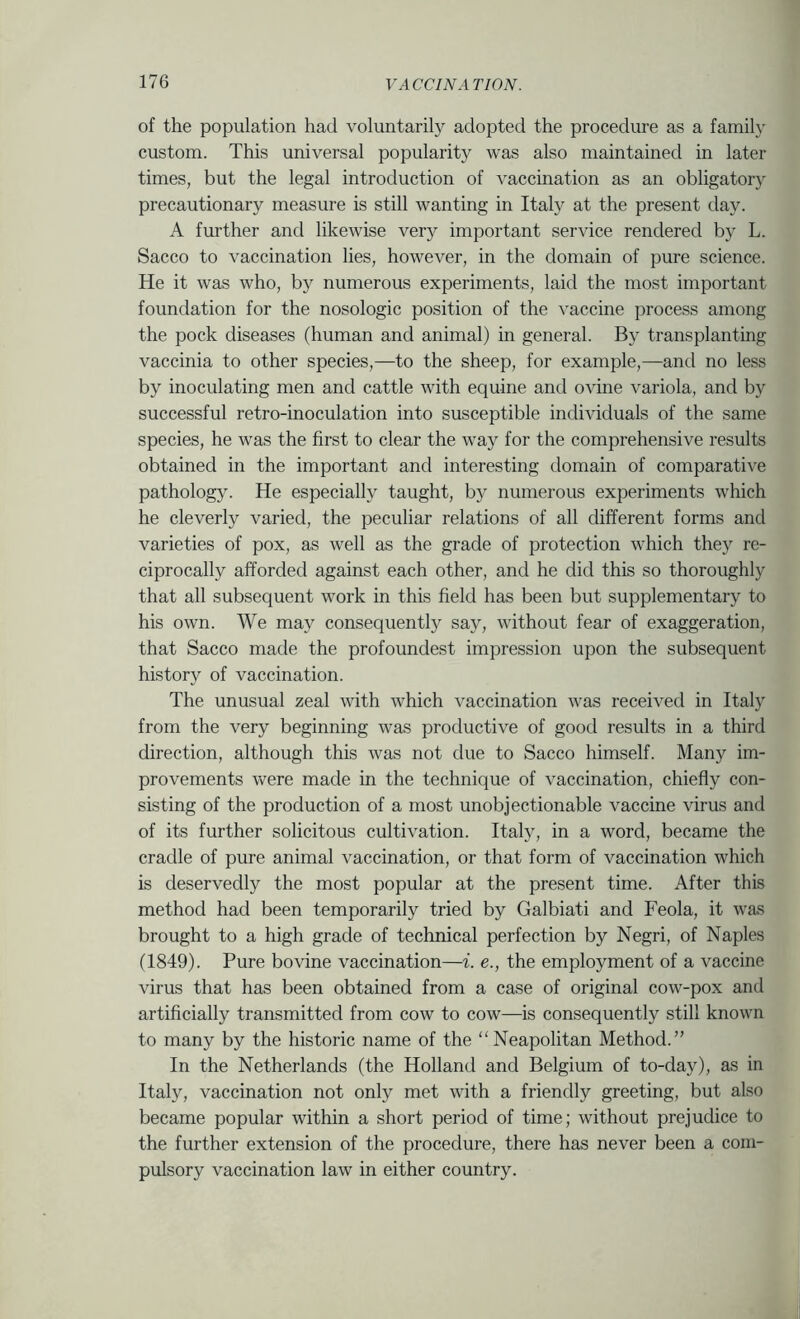of the population had voluntarily adopted the procedure as a family custom. This universal popularity was also maintained in later times, but the legal introduction of vaccination as an obligatory precautionary measure is still wanting in Italy at the present day. A fruther and likewise very important service rendered by L. Sacco to vaccination lies, however, in the domain of pure science. He it was who, by numerous experiments, laid the most important foundation for the nosologic position of the vaccine process among the pock diseases (human and animal) in general. By transplanting vaccinia to other species,—to the sheep, for example,—and no less by inoculating men and cattle with equine and ovine variola, and by successful retro-inoculation into susceptible individuals of the same species, he was the first to clear the way for the comprehensive results obtained in the important and interesting domain of comparative pathology. He especially taught, by numerous experiments which he cleverly varied, the peculiar relations of all different forms and varieties of pox, as well as the grade of protection which they re- ciprocally afforded against each other, and he did this so thoroughly that all subsequent work in this field has been but supplementary to his own. We may consequently say, without fear of exaggeration, that Sacco made the profoundest impression upon the subsequent history of vaccination. The unusual zeal with which vaccination was received in Italy from the very beginning was productive of good results in a third direction, although this was not due to Sacco himself. Many im- provements were made in the technique of vaccination, chiefly con- sisting of the production of a most unobjectionable vaccine virus and of its further solicitous cultivation. Italy, in a word, became the cradle of pure animal vaccination, or that form of vaccination which is deservedly the most popular at the present time. After this method had been temporarily tried by Galbiati and Feola, it was brought to a high grade of technical perfection by Negri, of Naples (1849). Pure bovine vaccination—i. e., the employment of a vaccine virus that has been obtained from a case of original cow-pox and artificially transmitted from cow to cow—is consequently still known to many by the historic name of the “Neapolitan Method.” In the Netherlands (the Holland and Belgium of to-day), as in Italy, vaccination not only met with a friendly greeting, but also became popular within a short period of time; without prejudice to the further extension of the procedure, there has never been a com- pulsory vaccination law in either country.