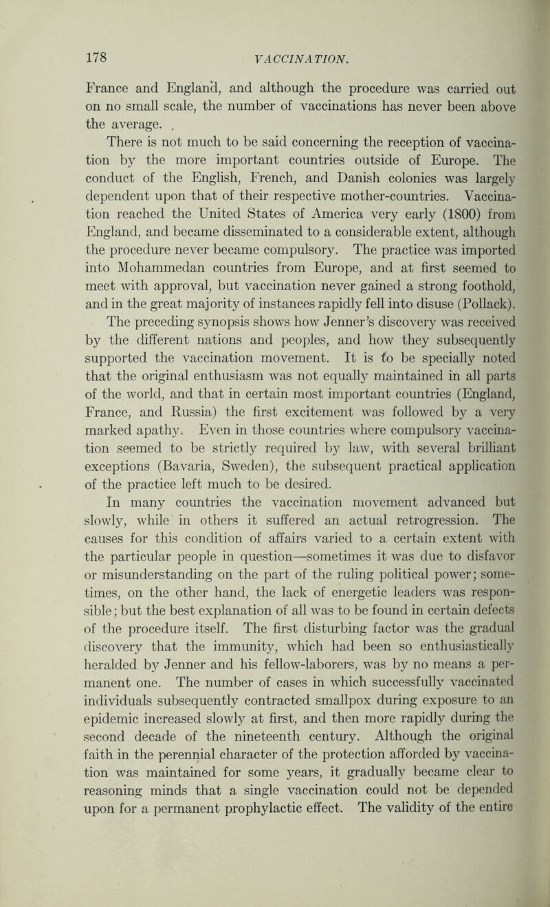 France and England, and although the procedure was carried out on no small scale, the number of vaccinations has never been above the average. . There is not much to be said concerning the reception of vaccina- tion by the more important countries outside of Europe. The conduct of the English, French, and Danish colonies was largely dependent upon that of their respective mother-countries. Vaccina- tion reached the United States of America very early (1800) from England, and became disseminated to a considerable extent, although the procedure never became compulsory. The practice was imported into Mohammedan countries from Emope, and at first seemed to meet with approval, but vaccination never gained a strong foothold, and in the great majority of instances rapidly fell into disuse (Pollack). The preceding synopsis shows how Jenner’s discovery was received by the different nations and peoples, and how they subsequently supported the vaccination movement. It is to be specially noted that the original enthusiasm was not equally maintained in all parts of the world, and that in certain most important countries (England, France, and Russia) the first excitement was followed by a very marked apathj^ E^’en in those countries where compulsory vaccina- tion seemed to be strictly requiied by law, with several brilliant exceptions (Bavaria, Sweden), the subsequent practical application of the practice left much to be desired. In many countries the vaccination movement advanced but slowly, while in others it suffered an actual retrogression. The causes for this condition of affairs varied to a certain extent with the particular people in question—sometimes it was due to disfavor or misunderstanding on the part of the ruling political power; some- times, on the other hand, the lack of energetic leaders was respon- sible ; but the best explanation of all was to be found in certain defects of the procedure itself. The first disturbing factor was the gradual discovery that the immunity, which had been so enthusiastically heralded by Jenner and his fellow-laborers, was by no means a per- manent one. The number of cases in which successfully vaccinated individuals subsequently contracted smallpox during exposure to an epidemic increased slowly at first, and then more rapidly during the second decade of the nineteenth century. Although the original faith in the perennial character of the protection afforded by vaccina- tion was maintained for some years, it gradually became clear to reasoning minds that a single vaccination could not be depended upon for a permanent prophylactic effect. The validity of the entire