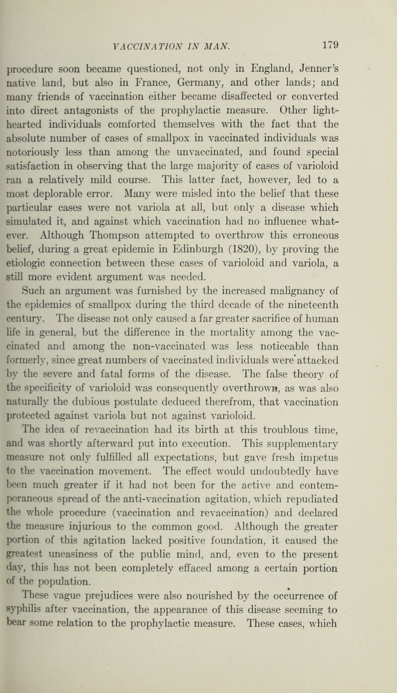procedure soon became questioned, not only in England, Jenner’s native land, but also in France, Germany, and other lands; and many friends of vaccination either became disaffected or converted into direct antagonists of the prophylactic measm-e. Other light- hearted individuals comforted themselves with the fact that the absolute number of cases of smallpox in vaccinated individuals w'as notoriously less than among the unvaccinated, and found special satisfaction in observing that the large majority of cases of ^•a^ioloid ran a relatively mild course. This latter fact, however, led to a most deplorable error. Many were misled into the belief that these particular cases were not variola at all, but only a disease which simulated it, and against which vaccination had no influence what- ever. Although Thompson attempted to overthrow this erroneous belief, during a great epidemic in Edinburgh (1820), by proving the etiologic connection between these cases of varioloid and variola, a still more e^ddent argument was needed. Such an argument was furnished by the increased malignancy of the epidemics of smallpox during the third decade of the nineteenth century. The disease not only caused a far greater sacrifice of human life in general, but the difference in the mortality among the vac- cinated and among the non-vaccinated was less noticeable than formerl}’, since great numbers of vaccinated individuals were* attacked by the severe and fatal forms of the disease. The false theory of the specificity of varioloid was consequently overthrown, as was also naturally the dubious postulate deduced therefrom, that vaccination protected against variola but not against varioloid. The idea of reA'accination had its birth at this troublous time, and was shortly afterward put into execution. This supplementary measure not only fulfilled all expectations, but gave fresh impetus to the vaccination movement. The effect would undoubtedly have been much greater if it had not been for the active and contem- poraneous spread of the anti-vaccination agitation, which repudiated the whole procedure (vaccination and revaccination) and declared the measure injurious to the common good. Although the greater portion of this agitation lacked positive foundation, it caused the greatest uneasiness of the public mind, and, even to the present day, this has not been completely effaced among a certain portion of the population. These vague prejudices were also nourished by the occurrence of syphilis after vaccination, the appearance of this disease seeming to bear some relation to the prophylactic measure. These cases, which