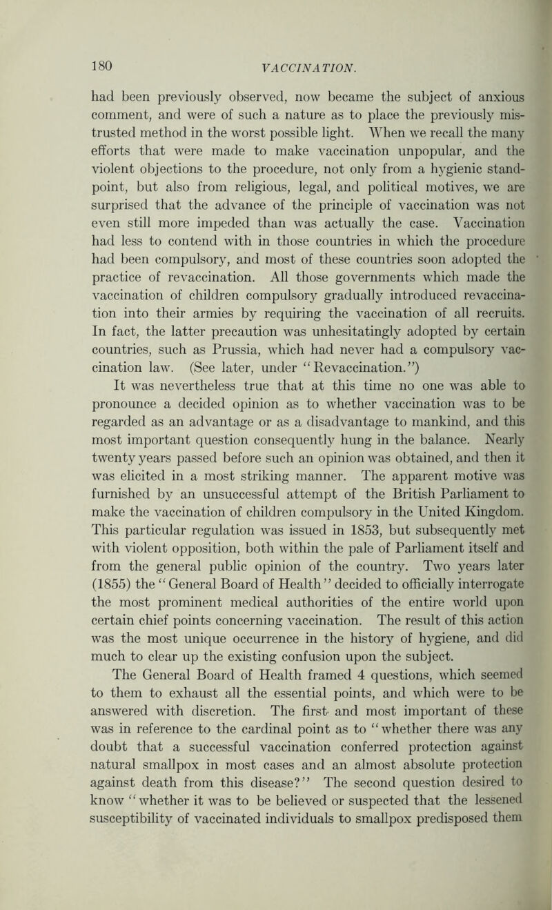 had been previously observed, now became the subject of anxious comment, and were of such a nature as to place the previously mis- trusted method in the worst possible light. When we recall the many efforts that were made to make vaccination unpopular, and the violent objections to the procedure, not only from a hygienic stand- point, but also from religious, legal, and political motives, we are surprised that the advance of the principle of vaccination was not even still more impeded than was actually the case. Vaccination had less to contend with in those countries in which the procedure had been compulsory, and most of these countries soon adopted the practice of revaccination. All those governments which made the vaccination of children compulsory gradually introduced revaccina- tion into their armies by requiring the vaccination of all recruits. In fact, the latter precaution was unhesitatingly adopted by certain countries, such as Prussia, which had never had a compulsory vac- cination law. (See later, under “Revaccination.”) It was nevertheless true that at this time no one was able to pronounce a decided opinion as to whether vaccination was to be regarded as an advantage or as a disadvantage to mankind, and this most important question consequently hung in the balance. Nearly twenty years passed before such an opinion was obtained, and then it was elicited in a most striking manner. The apparent motive was furnished by an unsuccessful attempt of the British Parliament to make the vaccination of children compulsory in the United Kingdom. This particular regulation was issued in 1853, but subsequently met with violent opposition, both within the pale of Parliament itself and from the general public opinion of the country. Two years later (1855) the “ General Board of Health” decided to officially interrogate the most prominent medical authorities of the entire world upon certain chief points concerning vaccination. The result of this action was the most unique occurrence in the history of hygiene, and did much to clear up the existing confusion upon the subject. The General Board of Health framed 4 questions, which seemed to them to exhaust all the essential points, and which were to be answered with discretion. The first- and most important of these was in reference to the cardinal point as to “whether there was any doubt that a successful vaccination conferred protection against natural smallpox in most cases and an almost absolute protection against death from this disease?” The second question desired to know “whether it was to be believed or suspected that the lessened susceptibility of vaccinated individuals to smallpox predisposed them