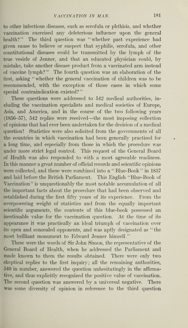 to other infectious diseases, such as scrofula or phthisis, and whether vaccination exercised any deleterious influence upon the general health?” The third question was “whether past experience had given cause to believe or suspect that syphilis, scrofula, and other constitutional diseases could be transmitted by the lymph of the true vesicle of Jenner, and that an educated physician could, by mistake, take another disease product from a vaccinated arm instead of vaccine lymph?” The fourth question was an elaboration of the hrst, asking “whether the general vaccination of children was to be recommended, with the exception of those cases in which some special contraindication existed?” These questions were addressed to 542 medical authorities, in- cluding the vaccination specialists and medical societies of Europe, Asia, and America, and in the course of the two following years (1856-57), 542 replies were received—the most imposing collection of opinions that had ever been undertaken for the decision of a medical question! Statistics were also solicited from the governments of all the countries in which -v'accination had been generall}' practised for a long time, and especiall}'' from those in which the procedure was under more strict legal control. This request of the General Board of Health was also responded to with a most agreeable readiness. In this manner a great number of official records and scientific opinions were collected, and these were combined into a “Blue-Book” in 1857 and laid before the British Parliament. This English “Blue-Book of Vaccination” is unquestionably the most notable accumulation of all the important facts about the procedure that had been observed and established during the first fifty 5'ears of its experience. From the overpowering weight of statistics and from the equally important scientific arguments, the contents of this blue-book possessed an inestimable value for the vaccination question. At the time of its appearance it was practically an ideal triumph of vaccination over its open and concealed opponents, and was aptly designated as “the most brilliant monument to Edward Jenner himself.” These were the words of Sir John Simon, the representative of the General Board of Health, when he addressed the Parliament and made known to them the results obtained. There were only two skeptical replies to the first inquiry; all the remaining authorities, 540 in number, answered the question unhesitatingl}^ in the affirma- tive, and thus explicitly recognized the positive value of vaccination. The second question was answered by a universal negative. There was some diversity of opinion in reference to the third question