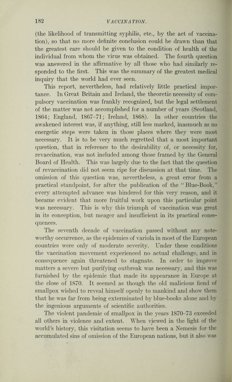 (the likelihood of transmitting syphilis, etc., by the act of vaccina- tion), so that no more definite conclusion could be drawn than that the greatest care should be given to the condition of health of the individual from whom the virus was obtained. The fourth question was answered in the affirmative by all those who had similarly re- sponded to the first. This was the summary of the greatest medical inquiry that the world had ever seen. This report, nevertheless, had relatively little practical impor- tance. In Great Britain and Ireland, the theoretic necessity of com- pulsory vaccination was frankly recognized, but the legal settlement of the matter was not accomplished for a number of years (Scotlantl, 1864; England, 1867-71; Ireland, 1868). In other countries the awakened interest was, if anything, still less marked, inasmuch as no energetic steps were taken in those places where they were most necessary. It is to be very much regretted that a most important question, that in reference to the desirability of, or necessity for, revaccination, was not included among those framed by the General Board of Health. This was largely due to the fact that the question of revaccination did not seem ripe for discussion at that time. The omission of this question was, nevertheless, a great error from a practical standpoint, for after the publication of the “Blue-Book,” every attempted advance was hindered for this very reason, and it became evident that more fruitful work upon this particular point was necessary. This is why this triumph of vaccination was great in its conception, but meager and insufficient in its practical conse- quences. The seventh decade of vaccination passed without any note- worthy occurrence, as the epidemics of variola in most of the European countries were only of moderate severity. Under these conditions the vaccination movement experienced no actual challenge, and in consequence again threatened to stagnate. In order to improve matters a severe but purifying outbreak was necessary, and this was furnished by the epidemic that made its appearance in Europe at the close of 1870. It seemed as though the old malicious fiend of smallpox wished to reveal himself openly to mankind and show them that he was far from being exterminated by blue-books alone and by the ingenious arguments of scientific authorities. The violent pandemic of smallpox in the years 1870-73 exceeded all others in violence and extent. When viewed in the light of the world’s history, this visitation seems to have been a Nemesis for the accumulated sins of omission of the European nations, but it also was