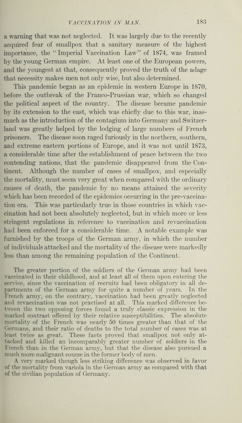 a waiTiing that was not neglected. It was largely due to the recently acquired fear of smallpox that a sanitary measure of the highest importance, the “Imperial Vaccination Law” of 1874, was framed by the young German empire. At least one of the European powers, anti the youngest at that, consequently proved the truth of the adage that necessity makes men not only wise, but also determined. This pandemic began as an epidemic in western Europe in 1870, before the outbreak of the Franco-Prussian war, which so changed the political aspect of the country. The disease became pandemic by its extension to the east, which was chiefly due to this war, inas- much as the introduction of the contagium into Germany and Switzer- land was greatly helped by the lodging of large numbers of French prisoners. The disease soon raged furiously in the northern, southern, and extreme eastern portions of Europe, and it was not until 1873, a considerable time after the establishment of peace between the two contending nations, that the pandemic disappeared from the Con- tinent. Although the number of cases of smallpox, and especially the mortality, must seem ver}^ great when compared with the ordinary causes of death, the pandemic by no means attained the severity which has been recorded of the epidemics occurring in the pre-vaccina- tion era. This was particularly true in those countries in which vac- cination had not been absolutely neglected, but in which more or less stringent regulations in reference to vaccination and revaccination had been enforced for a considerable time. A notable example was furnished b}'’ the troops of the German army, in which the number of individuals attacked and the mortality of the disease were markedly less than among the remaining population of the Continent. The greater portion of the soldiers of the German army had been vaccinated in their childhood, and at least all of them upon entering the service, since the vaccination of recruits had been obligatory in all de- partments of the German army for quite a number of years. In the French army, on the contrary, vaccination had been greatly neglected and revaccination was not practised at all. This marked difference be- tween the two opposing forces found a truly classic expression in the marked contrast offered by their relative susceptibilities. The absolute mortality of the French was nearly 50 times greater than that of the Germans, and their ratio of deaths to the total number of cases was at lea.st twice as great. These facts proved that smallpox not only at- tacked and killed an incomparably greater number of soldiers in the French than in the German army, but that the disease also pursued a much more malignant course in the former body of men. A ver\' marked though less striking difference was observed in favor of the mortality from variola in the German army as compared with that of the ci\ilian population of Germany.