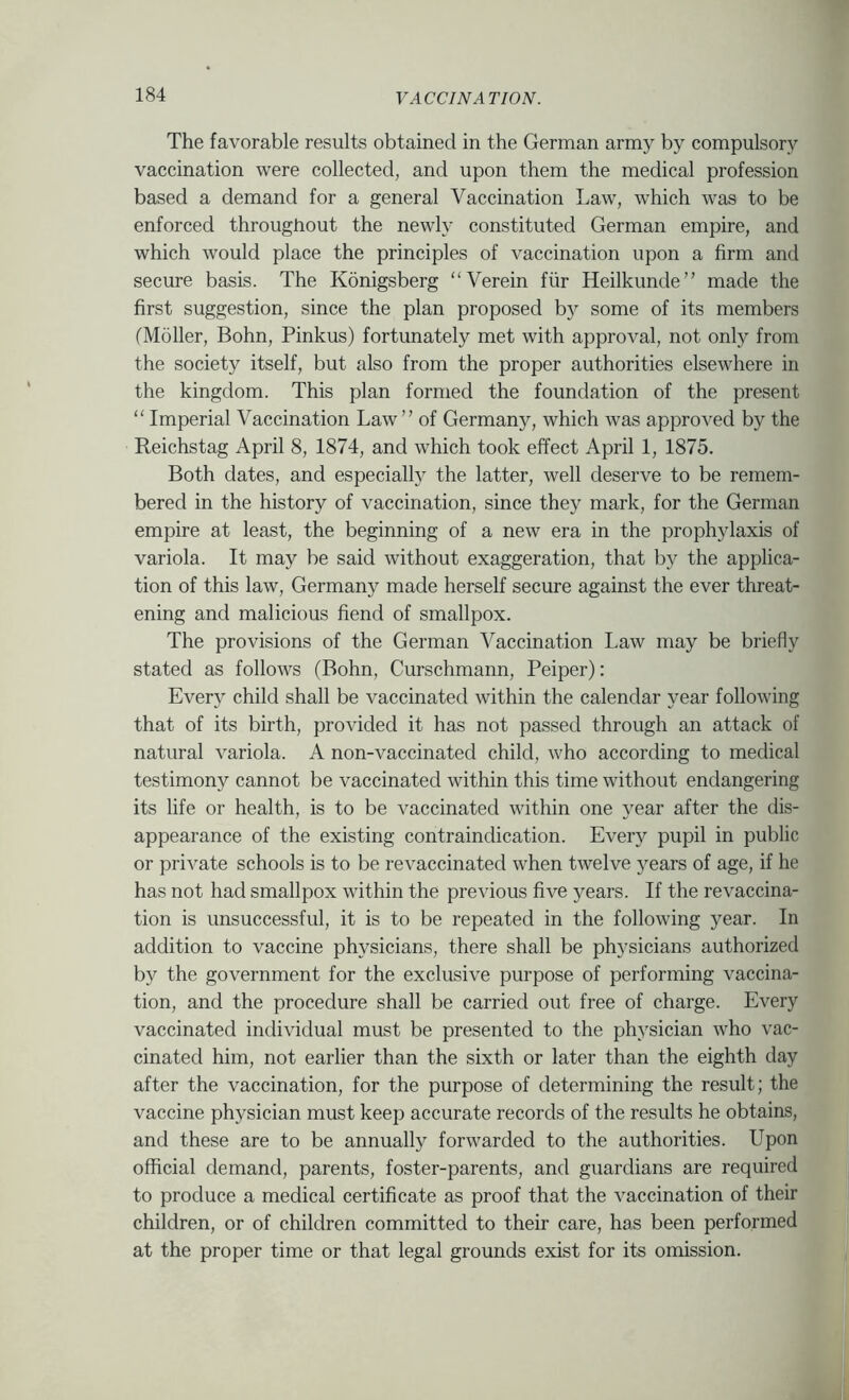 The favorable results obtained in the German army by compulsory vaccination were collected, and upon them the medical profession based a demand for a general Vaccination Law, which was to be enforced throughout the newly constituted German empire, and which would place the principles of vaccination upon a firm and secure basis. The Konigsberg “Verein fiir Heilkunde” made the first suggestion, since the plan proposed b}^ some of its members fMoller, Bohn, Pinkus) fortunately met with approval, not only from the society itself, but also from the proper authorities elsewhere in the kingdom. This plan formed the foundation of the present “ Imperial Vaccination Law ” of Germany, which was approved by the Reichstag April 8, 1874, and which took effect April 1, 1875. Both dates, and especially the latter, well deserve to be remem- bered in the history of vaccination, since they mark, for the German empire at least, the beginning of a new era in the prophylaxis of variola. It may be said without exaggeration, that by the applica- tion of this law, Germany made herself secure against the ever threat- ening and malicious fiend of smallpox. The provisions of the German Vaccination Law may be briefly stated as follows (Bohn, Curschmann, Peiper): Every child shall be vaccinated within the calendar year following that of its birth, provided it has not passed through an attack of natural variola. A non-vaccinated child, who according to medical testimony cannot be vaccinated within this time without endangering its life or health, is to be vaccinated within one year after the dis- appearance of the existing contraindication. Every pupil in public or private schools is to be revaccinated when twelve years of age, if he has not had smallpox within the previous five )^ears. If the revaccina- tion is unsuccessful, it is to be repeated in the following year. In addition to vaccine physicians, there shall be physicians authorized by the government for the exclusive purpose of performing vaccina- tion, and the procedure shall be carried out free of charge. Every vaccinated individual must be presented to the physician who vac- cinated him, not earlier than the sixth or later than the eighth day after the vaccination, for the purpose of determining the result; the vaccine physician must keep accurate records of the results he obtains, and these are to be annually forwarded to the authorities. Upon official demand, parents, foster-parents, and guardians are required to produce a medical certificate as proof that the vaccination of their children, or of children committed to their care, has been performed at the proper time or that legal grounds exist for its omission.
