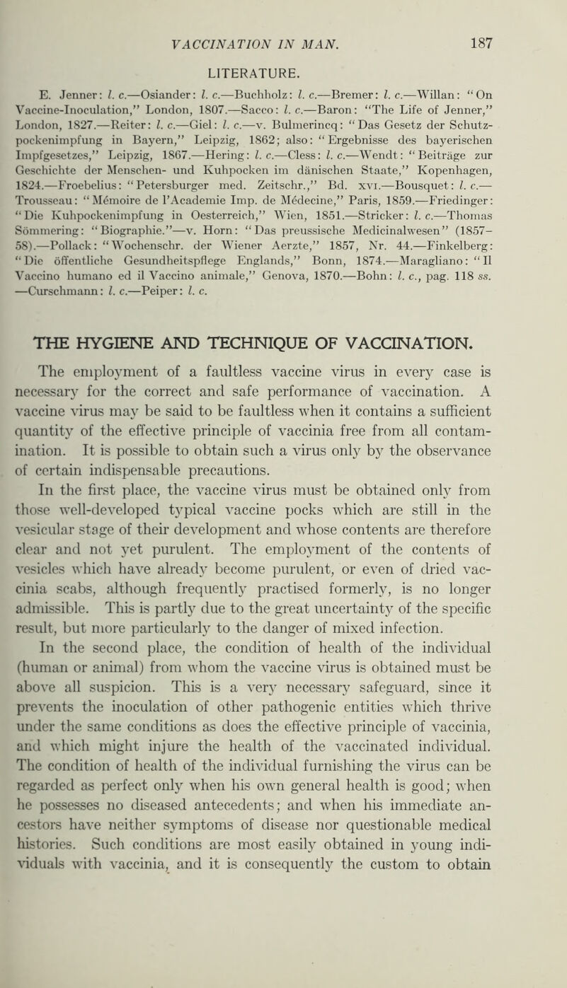 LITERATURE. E. Jenner: l.c.—Osiander: 1. c.—Buchholz: 1. c.—Bremer: 1. c.—Willan: “On Vaccine-Inoculation,” London, 1807.—Sacco: l.c.—Baron: “The Life of Jenner,” London, 1827.—Reiter: 1. c.—Giel: 1. c.—v. Bulmerincq: “Das Gesetz der Schutz- pockenimpfung in Bayern,” Leipzig, 1862; also: “ Ergebnisse des bayerischen Impfgesetzes,” Leipzig, 1867.—Hering: l.c.—Cless: l.c.—Wendt: “ Beitrage zur Geschichte der Menschen- und Kuhpocken im diinischen Staate,” Kopenhagen, 1824.—Froebelius: “Petersburger med. Zeitschr.,” Bd. xvi.—Bousquet:hc.— Trousseau: “ M6moire de I’Academie Imp. de Medecine,” Paris, 1859.—Friedinger: “Die Kuhpockenimpfung in Oesterreich,” Wien, 1851.—Strieker: Z. c.—Thomas Sommering: “ Biographie.”—v. Horn: “Das preussische Medicinalwesen” (1857- 58).—Pollack: “Wochenschr. der Wiener Aerzte,” 1857, Nr. 44.—Finkelberg: “Die offentliche Gesundheitspflege Englands,” Bonn, 1874.—Maragliano: “II Vaccino humano ed il Vaccino animale,” Genova, 1870.—Bohn: l.c., pag. 118 ss. —Curschmann: 1. c.—Peiper: 1. c. THE HYGIENE AND TECHNIQUE OF VACCINATION. The eniplo3'ment of a faultless vaccine virus in every case is necessary for the correct and safe performance of vaccination. A vaccine virus may be said to be faultless when it contains a sufficient quantity of the effective principle of vaccinia free from all contam- ination. It is possible to obtain such a virus only by the observance of certain indispensable precautions. In the first place, the vaccine virus must be obtained onty from those well-developed typical vaccine pocks which are still in the vesicular stage of their development and whose contents are therefore clear and not yet purulent. The emplo^’ment of the contents of vesicles which have already’ become purulent, or even of dried vac- cinia scabs, although frequentty practised formerly, is no longer admissible. This is partly due to the great uncertainty of the specific result, but more particular!}^ to the danger of mixed infection. In the second place, the condition of health of the individual (human or animal) from whom the vaccine virus is obtained must be above all suspicion. This is a very necessary safeguard, since it prevents the inoculation of other pathogenic entities which thrive under the same conditions as does the effective principle of vaccinia, and which might injure the health of the vaccinated individual. The condition of health of the individual furnishing the virus can be regarded as perfect only when his own general health is good; when he possesses no diseased antecedents; and when his immediate an- cestors have neither symptoms of disease nor questionable medical histories. Such conditions are most easily obtained in young indi- \iduals with vaccinia, and it is consequently the custom to obtain