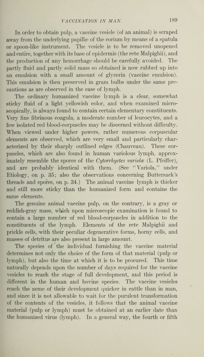 In order to obtain pulj), a vaccine vesicle (of an animal) is scraped away from the underlying papilla' of the corium by means of a spatula or spoon-like instrument. The vesicle is to be removed unopened and entire, together with its base of epidermis (the rete Malpighii), and the production of any hemorrhage should be carefully avoided. The partly fluid and partly solid mass so obtained is now rubbed up into an emulsion with a small amount of glycerin (vaccine emulsion). This emulsion is then preserved in gram bulbs under the same pre- cautions as are observed in the case of lymph. The ordinary humanized vaccine lymph is a clear, somewhat sticky fluid of a light yellowish color, and when examined micro- scopically, is always found to contain certain elementary constituents. ■\’ery fine fibrinous coagula, a moderate number of leucocytes, and a few isolated red blood-corpuscles may be discerned without difficulty. '\^’hen viewed under higher powers, rather numerous corpuscular elements are obser^'ed, which are very small and particularly char- acterized by their sharply outlined edges (Chauveau). These cor- puscles, which are also found in human variolous lymph, approx- imately resemble the spores of the Cytorrhyctes variolce (L. Pfeiffer), and are probablj' identical with them. (See “Variola,” under Etiolog}’, on p. 35; also the observations concerning Buttersack’s threads and spores, on p. 34.) The animal vaccine lymph is thicker and still more sticky than the humanized form and contains the same elements. The genuine animal vaccine pulp, on the contrary', is a gray or reddish-gray mass, winch upon microscopic examination is found to contain a large number of red blood-corpuscles in addition to the constituents of the lymph. Elements of the rete Malpighii and prickle cells, with their peculiar degenerative forms, horny cells, and masses of detritus are also present in large amount. The species of the individual furnishing the vaccine material determines not only the choice of the form of that material (pulp or lymph), but also the time at which it is to be procured. This time naturally depends upon the number of days required for the vaccine vesicles to reach the stage of full development, and this period is different in the human and bovine species. The vaccine vesicles reach the acme of their development quicker in cattle than in man, and since it is not allowable to wait for the purulent transformation of the contents of the vesicles, it follows that the animal vaccine material (pulp or lymph) must be obtained at an earlier date than the humanized ^’iras (lymph). In a general way, the fourth or fifth