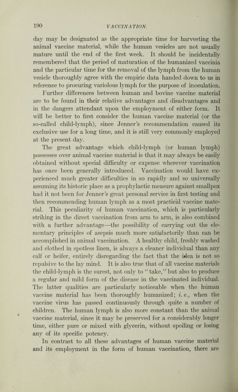 day may be designated as the appropriate time for harvesting the animal vaccine material, while the human vesicles are not usually mature until the end of the first week. It should be incidentally remembered that the period of maturation of the humanized vaccinia and the particular time for the removal of the lymph from the human vesicle thoroughly agree with the empiric data handed down to us in reference to procuring variolous lymph for the purpose of inoculation. Further differences between human and bovine vaccine material are to be found in their relative advantages and disadvantages and in the dangers attendant upon the employment of either form. It will be better to first consider the human ^^accine material (or the so-called child-lymph), since Jenner’s recommendation caused its exclusive use for a long time, and it is still very commonly employed at the present day. The great advantage which child-lymph (or human lymph) possesses over animal vaccine material is that it may always be easily obtained without special difficult}^ or expense wherever vaccination has once been generally introduced. Vaccination would have ex- perienced much greater difficulties in so rapidly and so universally assuming its historic place as a prophylactic measure against smallpox had it not been for Jenner’s great personal service in first testing and then recommending human lymph as a most practical vaccine mate- rial. This peculiarity of human vaccination, which is particularly striking in the direct vaccination from arm to arm, is also combined with a further advantage—the possibility of carrying out the ele- mentary principles of asepsis much more satisfactorily than can be accomplished in animal vaccination. A healthy child, freshly washed and clothed in spotless linen, is always a cleaner individual than any calf or heifer, entirely disregarding the fact that the idea is not so repulsive to the lay mind. It is also true that of all vaccine materials the child-lymph is the surest, not only to take,” but also to produce a regular and mild form of the disease in the vaccinated individual. The latter qualities are particularly noticeable when the human vaccine material has been thoroughly humanized; i.e., when the vaccine virus has passed continuously through quite a number of children. The human lymph is also more constant than the animal vaccine material, since it may be preserved for a considerably longer time, either pure or mixed with glycerin, without spoiling or losing any of its specific potency. In contrast to all these advantages of human vaccine material and its employment in the form of human vaccination, there are