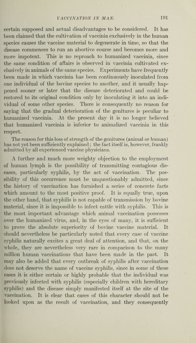 certain supposed and actual disadvantages to be considered. It has been claimed that the cultivation of vaccinia exclusively in the human species causes the vaccine material to degenerate in time, so that the disease commences to run an abortive course and becomes more and more impotent. This is no reproach to humanized vaccinia, since the same condition of affairs is observed in vaccinia cultivated ex- clusively in animals of the same species. Experiments have frequently been made in which vaccinia has been continuously inoculated from one individual of the bovine species to another, and it usually hap- pened sooner or later that the disease deteriorated and could be restored to its original condition only by inoculating it into an indi- vidual of some other species. There is consequently no reason for saying that the gradual deterioration of the genitures is peculiar to humanized vaccinia. At the present day it is no longer believed that humanized vaccmia is inferior to animalized vaccinia in this respect. The reason for this loss of strength of the genitures (animal or human) has not yet been sufficiently explained; the fact itself is, however, frankly admitted by all experienced vaccine physicians. A further and much more weighty objection to the employment of human lymph is the possibility of transmitting contagious dis- eases, particularly syphihs, by the act of vaccination. The pos- sibility of this occurrence must be unquestionably admitted, since the history of vaccination has furnished a series of concrete facts which amount to the most positive proof. It is equally true, upon the other hand, that syphilis is not capable of transmission by bovine material, since it is impossible to infect cattle with syphilis. This is the most important advantage Avhich animal vaccination possesses over the humanized virus, and, in the eyes of many, it is sufficient to ])rove the absolute superiority of bovine vaccine material. It should nevertheless be particularly noted that every case of vaccine syphilis naturally excites a great deal of attention, and that, on the whole,, they are nevertheless very rare in comparison to the many million human vaccinations that have been made in the past. It may also be added that every outbreak of syphilis after vaccination does not deserve the name of vaccine syphilis, since in some of these cases it is either certain or highly probable that the individual was previously infected with syphilis (especially children with hereditary syphilis) and the disease simply manifested itself at the site of the vaccination. It is clear that cases of this character should not be looked upon as the result of vaccination, and they consequently