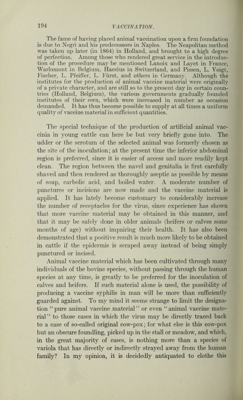 The fame of having placed animal vaccination upon a firm foundation is due to Negri and his predecessors in Naples. The Neapolitan method was taken up later (in 1864) in Holland, and brought to a high degree of perfection. Among those who rendered great service in the introduc- tion of the procedure may be mentioned Lanoix and Layet in France, Warlomont in Belgium, Haccius in Switzerland, and Pissen, L. Voigt, Fischer, L. Pfeiffer, L. Fiirst, and others in Germany. Although the institutes for the production of animal vaccine material were originally of a private character, and are still so to the present day in certain coun- tries (Holland, Belgium), the various governments gradually founded institutes of their own, which were increased in number as occasion demanded. It has thus become possible to supply at all times a uniform quality of vaccine material in sufficient quantities. The special technique of the production of artificial animal vac- cinia in young cattle can here be but very briefly gone into. The udder or the scrotum of the selected animal was formerly chosen as the site of the inoculation; at the present time the inferior abdominal region is preferred, since it is easier of access and more readily kept clean. The region between the navel and genitalia is first carefully shaved and then rendered as thoroughly aseptic as possible by means of soap, carbolic acid, and boiled water. A moderate number of punctures or incisions are now made and the vaccine material is applied. It has lately become customary to considerably increase the number of receptacles for the virus, since experience has shown that more vaccine material may be obtained in this manner, and that it may be safely done in older animals (heifers or calves some months of age) without impairing their health. It has also been demonstrated that a positive result is much more likely to be obtained in cattle if the epidermis is scraped away instead of being simply punctured or incised. Animal vaccine material which has been cultivated through many individuals of the bovine species, without passing through the human species at any time, is greatly to be preferred for the inoculation of calves and heifers. If such material alone is used, the possibility of producing a vaccine syphilis in man will be more than sufficiently guarded against. To my mind it seems strange to limit the designa- tion “pure animal vaccine material” or even “animal vaccine mate- rial” to those cases in which the virus may be directly traced back to a case of so-called original cow-pox; for what else is this cow-pox but an obscure foundling, picked up in the stall or meadow, and which, in the great majority of cases, is nothing more than a species of variola that has directly or indirectly strayed away from the human family? In my opinion, it is decidedly antiquated to clothe this