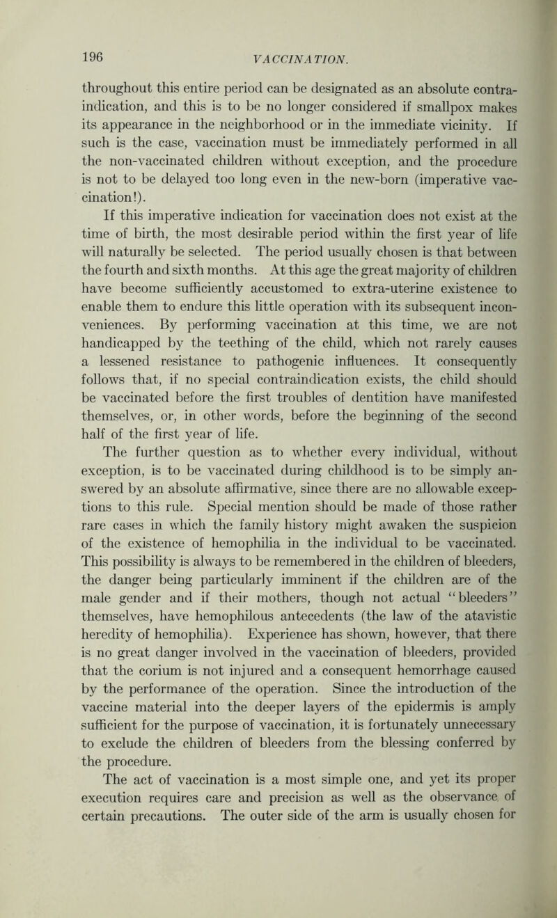 throughout this entire period can be designated as an absolute contra- indication, and this is to be no longer considered if smallpox makes its appearance in the neighborhood or in the immediate vicinity. If such is the case, vaccination must be immediately performed in all the non-vaccinated children without exception, and the procedure is not to be delayed too long even in the new-born (imperative vac- cination!). If this imperative indication for vaccination does not exist at the time of birth, the most desirable period within the first year of life will naturally be selected. The period usually chosen is that between the fourth and sixth months. At this age the great majority of children have become sufficiently accustomed to extra-uterine existence to enable them to endure this little operation with its subsequent incon- veniences. By performing vaccination at this time, we are not handicapped by the teething of the child, which not rarely causes a lessened resistance to pathogenic influences. It consequently follows that, if no special contraindication exists, the child should be vaccinated before the first troubles of dentition have manifested themselves, or, in other words, before the beginning of the second half of the first year of life. The further question as to whether every individual, without exception, is to be vaccinated during childhood is to be simply an- swered by an absolute affirmative, since there are no allowable excep- tions to this rule. Special mention should be made of those rather rare cases in which the family history might awaken the suspicion of the existence of hemophilia in the individual to be vaccinated. This possibility is always to be remembered in the children of bleeders, the danger being particularly imminent if the children are of the male gender and if their mothers, though not actual “bleeders themselves, have hemophilous antecedents (the law of the atavistic heredity of hemophilia). Experience has shown, however, that there is no great danger involved in the vaccination of bleeders, provided that the corium is not injured and a consequent hemorrhage caused by the performance of the operation. Since the introduction of the vaccine material into the deeper layers of the epidermis is amply sufficient for the purpose of vaccination, it is fortunately unnecessary to exclude the children of bleeders from the blessing conferred by the procedure. The act of vaccination is a most simple one, and yet its proper execution requires care and precision as well as the observance of certain precautions. The outer side of the arm is usually chosen for