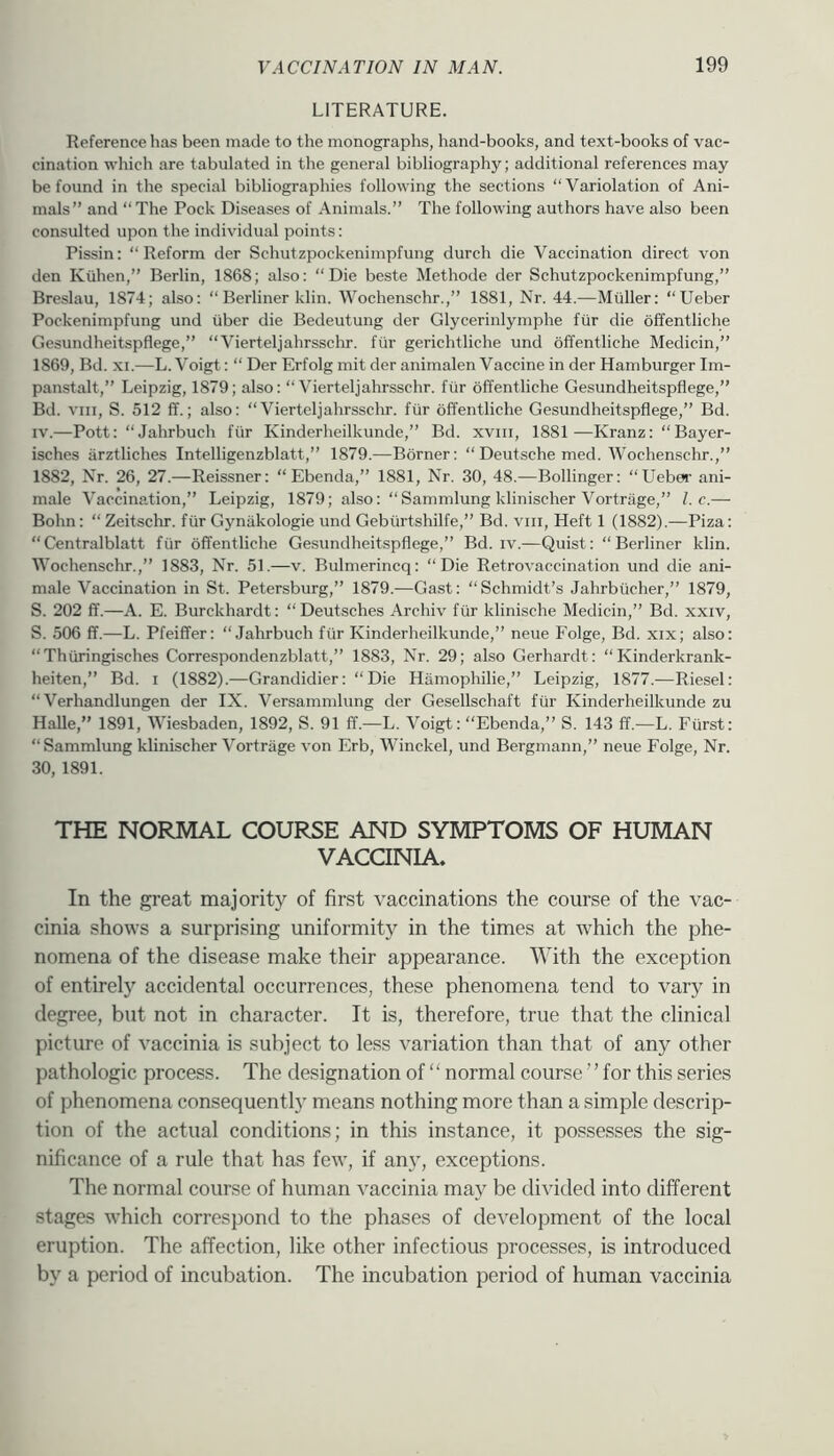 LITERATURE. Reference has been made to the monographs, hand-books, and text-books of vac- cination which are tabulated in the general bibliography; additional references may be found in the special bibliographies following the sections “Variolation of Ani- mals” and “The Pock Diseases of Animals.” The following authors have also been consulted upon the individual points: Pissin; “Reform der Schutzpockenimpfung durch die Vaccination direct von den Kiihen,” Berlin, 1868; also: “Die beste Methode der Schutzpockenimpfung,” Breslau, 1874; also; “Berliner klin. Wochenschr.,” 1881, Nr. 44.—Mtiller: “Ueber Pockenimpfung und iiber die Bedeutung der Glycerinlymphe fur die offentliche Gesundheitspflege,” “Vierteljahrsschr. fur gerichtliche und offentliche Medicin,” 1869, Bd. XI.—L. Voigt: “ Der Erfolg mit der animalen Vaccine in der Hamburger Im- panstalt,” Leipzig, 1879; also: “Vierteljahrsschr. fiir offentliche Gesundheitspflege,” Bd. VIII, S. 512 ff.; also: “Vierteljahrsschr. fiir offentliche Gesundheitspflege,” Bd. IV.—Pott: “Jahrbuch fiir Kinderheilkunde,” Bd. xvni, 1881—Kranz: “Bayer- isches arztliches Intelligenzblatt,” 1879.—Borner: “ Deutsche med. Wochenschr.,” 1882, Nr. 26, 27.—Reissner: “ Ebenda,” 1881, Nr. 30, 48.—Bollinger: “Uebei’ ani- male Vaccination,” Leipzig, 1879; also: “Sammlung klinischer Vortriige,” l.c.— Bohn: “Zeitschr. fiir Gyniikologie und Gebiirtshilfe,” Bd. viii. Heft 1 (1882).—Piza: “Centralblatt fiir offentliche Gesundheitspflege,” Bd. iv.—Quist: “Berliner klin. Wochenschr.,” 1883, Nr. 51.—v. Bulmerincq: “Die Retrovaccination und die ani- male Vaccination in St. Petersburg,” 1879.—Ga.st: “Schmidt’s Jahrbiicher,” 1879, S. 202 ff.—A. E. Burckhardt: “Deutsches Archiv fiir klinische Medicin,” Bd. xxiv, S. 506 ff.—L. Pfeiffer: “Jahrbuch fiir Kinderheilkunde,” neue Eolge, Bd. xix; also: “Thiiringisches Correspondenzblatt,” 1883, Nr. 29; also Gerhardt: “ Kinderkrank- heiten,” Bd. i (1882).—Grandidier: “ Die Hiimophilie,” Leipzig, 1877.—Riesel: “ Verhandlungen der IX. Versammhmg der Gesellschaft fiir Kinderheilkunde zu Halle,” 1891, Wiesbaden, 1892, S. 91 ff.—L. Voigt: “Ebenda,” S. 143 ff.—L. Fiirst: “Sammlung klinischer Vortriige von Erb, Winckel, und Bergmann,” neue Edge, Nr. 30, 1891. THE NORMAL COURSE AND SYMPTOMS OF HUMAN VACCINIA. In the great majority of first vaccinations the course of the vac- cinia shows a surprising uniformity in the times at which the phe- nomena of the disease make their appearance. With the exception of entirely accidental occurrences, these phenomena tend to vary in degree, but not in character. It is, therefore, true that the clinical picture of vaccinia is subject to less variation than that of any other pathologic process. The designation of “ normal course ” for this series of phenomena consequent!) means nothing more than a simple descrip- tion of the actual conditions; in this instance, it possesses the sig- nificance of a rule that has few, if any, exceptions. The normal course of human vaccinia may be divided into different stages which correspond to the phases of development of the local eruption. The affection, like other infectious processes, is introduced by a period of incubation. The incubation period of human vaccinia