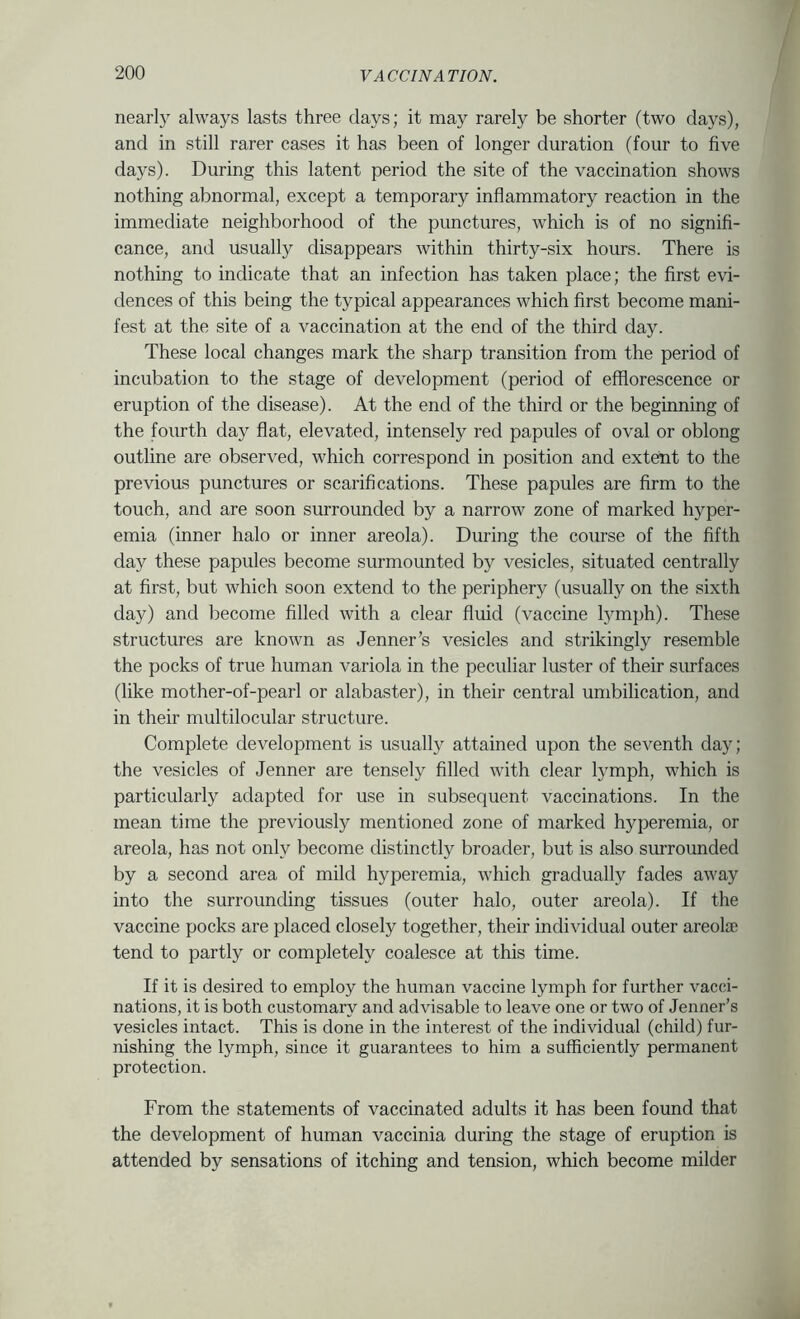 nearly always lasts three days; it may rarely be shorter (two days), and in still rarer cases it has been of longer duration (four to five days). During this latent period the site of the vaccination shows nothing abnormal, except a temporary inflammatory reaction in the immediate neighborhood of the punctures, which is of no signifi- cance, and usually disappears within thirty-six hours. There is nothing to indicate that an infection has taken place; the first evi- dences of this being the typical appearances which first become mani- fest at the site of a vaccination at the end of the third day. These local changes mark the sharp transition from the period of incubation to the stage of development (period of efflorescence or eruption of the disease). At the end of the third or the beginning of the fourth day flat, elevated, intensely red papules of oval or oblong outline are observed, which correspond in position and extent to the previous punctures or scarifications. These papules are firm to the touch, and are soon surrounded by a narrow zone of marked hyper- emia (inner halo or inner areola). During the course of the fifth day these papules become surmounted by vesicles, situated centrally at first, but which soon extend to the periphery (usually on the sixth day) and become filled with a clear fluid (vaccine tymph). These structures are known as Jenner’s vesicles and strikingly resemble the pocks of true human variola in the peculiar luster of their surfaces (like mother-of-pearl or alabaster), in their central umbilication, and in their multilocular structure. Complete development is usually attained upon the seventh day; the vesicles of Jenner are tensely filled with clear lymph, which is particularly adapted for use in subsequent vaccinations. In the mean time the previously mentioned zone of marked hyperemia, or areola, has not only become distinctly broader, but is also surroimded by a second area of mild hyperemia, which gradually fades away into the surrounding tissues (outer halo, outer areola). If the vaccine pocks are placed closely together, their individual outer areolae tend to partly or completely coalesce at this time. If it is desired to employ the human vaccine lymph for further vacci- nations, it is both customary and advisable to leave one or two of Jenner’s vesicles intact. This is done in the interest of the individual (child) fur- nishing the lymph, since it guarantees to him a sufficiently permanent protection. From the statements of vaccinated adults it has been found that the development of human vaccinia during the stage of eruption is attended by sensations of itching and tension, which become milder