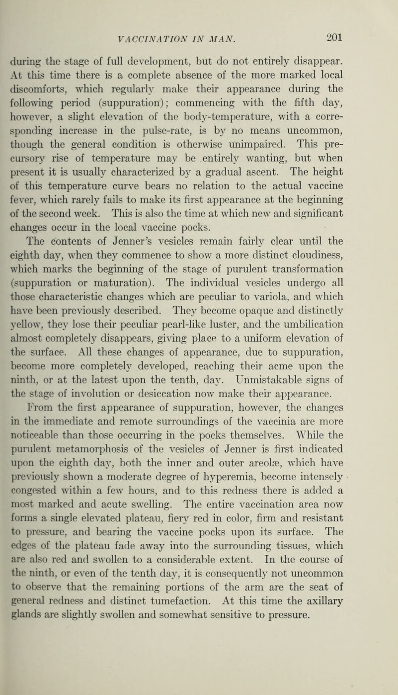 during the stage of full development, but do not entirely disappear. At this time there is a complete absence of the more marked local discomforts, which regularly make their appearance during the following period (suppuration); commencing with the fifth day, however, a slight elevation of the body-temperature, with a corre- sponding increase in the pulse-rate, is by no means uncommon, though the general condition is otherwise unimpaired. This pre- cursory rise of temperature may be entirely wanting, but when present it is usually characterized by a gradual ascent. The height of this temperature cmve bears no relation to the actual vaccine fever, which rarely fails to make its first appearance at the beginning of the second week. This is also the time at which new and significant changes occm in the local vaccine pocks. The contents of Jenner’s vesicles remain fairly clear until the eighth day, when they commence to show a more distinct cloudiness, wliich marks the beginning of the stage of purulent transformation (suppuration or maturation). The individual vesicles undergo all those characteristic changes which are peculiar to variola, and which have been previously described. They become opaque and distinctly yellow, they lose their peculiar pearl-like luster, and the umbilication almost completely disappears, giving place to a uniform elevation of the surface. All these changes of appearance, due to suppuration, become more completely developed, reaching their acme upon the ninth, or at the latest upon the tenth, day. Unmistakable signs of the stage of involution or desiccation now make their appearance. From the first appearance of suppuration, however, the changes in the immediate and remote surroundings of the vaccinia are more noticeable than those occurring in the pocks themselves. While the purulent metamorphosis of the vesicles of Jenner is first indicated upon the eighth day, both the inner and outer areolae, which have previously shoAvn a moderate degree of hyperemia, become intensely congested within a few hours, and to this redness there is added a most marked and acute swelling. The entire vaccination area now forms a single elevated plateau, fiery red in color, firm and resistant to pressure, and bearing the vaccine pocks upon its surface. The edges of the plateau fade away into the surrounding tissues, which are also red and swollen to a considerable extent. In the course of the ninth, or even of the tenth day, it is consequently not uncommon to observe that the remaining portions of the arm are the seat of general redness and distinct tumefaction. At this time the axillary glands are slightly swollen and somewhat sensitive to pressure.