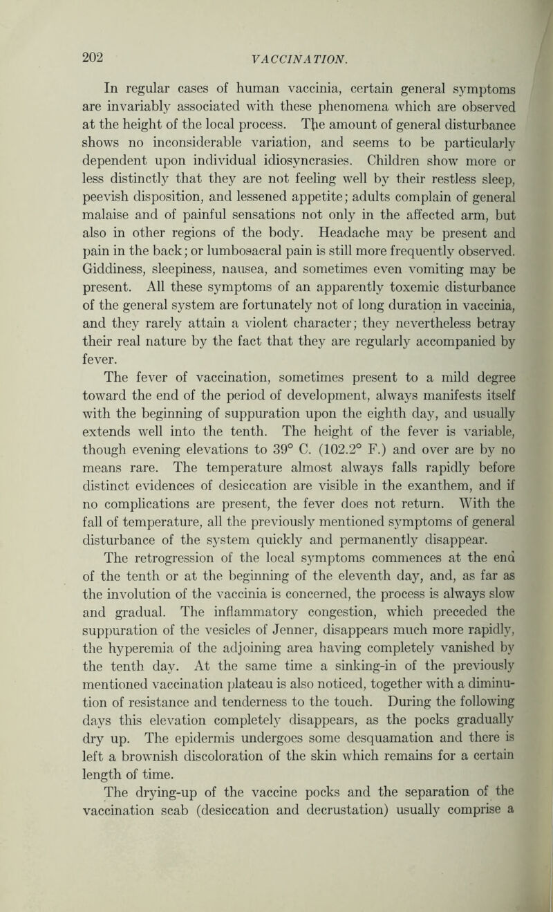 In regular cases of human vaccinia, certain general symptoms are invariably associated with these phenomena which are observed at the height of the local process. T^ie amount of general disturbance shows no inconsiderable variation, and seems to be particularly dependent upon individual idiosyncrasies. Children show more or less distinctly that they are not feeling well by their restless sleep, peevish disposition, and lessened appetite; adults complain of general malaise and of painful sensations not only in the affected arm, but also in other regions of the body. Headache may be present and j)ain in the back; or lumbosacral pain is still more frequently observed. Giddiness, sleepiness, nausea, and sometimes even vomiting may be present. All these symptoms of an apparently toxemic disturbance of the general system are fortunately not of long duration in vaccinia, and they rarely attain a violent character; they nevertheless betray their real nature by the fact that they are regularly accompanied by fever. The fever of vaccination, sometimes present to a mild degree toward the end of the period of development, alwaA^s manifests itself with the beginning of suppuration upon the eighth day, and usually extends well into the tenth. The height of the fever is variable, though evening elevations to 39° C. (102.2° F.) and over are by no means rare. The temperature almost always falls rapidly before distinct evidences of desiccation are visible in the exanthem, and if no complications are present, the fever does not return. With the fall of temperature, all the previously mentioned symptoms of general disturbance of the system quickly and permanently disappear. The retrogression of the local symptoms commences at the end of the tenth or at the beginning of the eleventh day, and, as far as the involution of the vaccinia is concerned, the process is always slow and gradual. The inflammatory congestion, which preceded the suppuration of the vesicles of Jenner, disappears much more rapidly, the hyperemia of the adjoining area having completely vanished by the tenth day. At the same time a sinking-in of the previously mentioned vaccination jdateau is also noticed, together with a diminu- tion of resistance and tenderness to the touch. During the following days this elevation completely disappears, as the pocks gradually dry up. The epidermis undergoes some desquamation and there is left a brownish discoloration of the skin which remains for a certain length of time. The drying-up of the vaccine pocks and the separation of the vaccination scab (desiccation and decrustation) usually comprise a