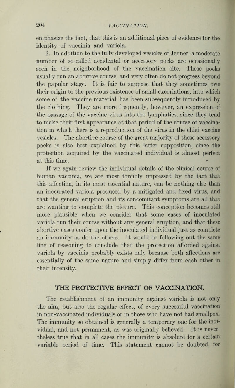 emphasize the fact, that this is an additional piece of evidence for the identity of vaccinia and variola. 2. In addition to the fully developed vesicles of Jenner, a moderate number of so-called accidental or accessory pocks are occasionally seen in the neighborhood of the vaccination site. These pocks usually run an abortive course, and very often do not progress beyond the papular stage. It is fair to suppose that they sometimes owe their origin to the previous existence of small excoriations, into which some of the vaccine material has been subsequently introduced by the clothing. They are more frequently, however, an expression of the passage of the vaccine virus into the lymphatics, since they tend to make their first appearance at that period of the course of vaccina- tion in which there is a reproduction of the virus in the chief vaccine vesicles. The abortive course of the great majority of these accessory pocks is also best explained by this latter supposition, since the protection acquired by the vaccinated individual is almost perfect at this time. * If we again review the individual details of the clinical course of human vaccinia, we are most forcibly impressed by the fact that this affection, in its most essential nature, can be nothing else than an inoculated variola produced by a mitigated and fixed virus, and that the general eruption and its concomitant symptoms are all that are wanting to complete the picture. This conception becomes still more plausible when we consider that some cases of inoculated variola run their course without any general eruption, and that these abortive cases confer upon the inoculated individual just as complete an immunity as do the others. It w'ould be following out the same line of reasoning to conclude that the protection afforded against variola by vaccinia probably exists only because both affections are essentially of the same nature and simply differ from each other in their intensity. THE PROTECTIVE EFFECT OF VACQNATION. The establishment of an immunity against variola is not only the aim, but also the regular effect, of every successful vaccination in non-vaccinated individuals or in those who have not had smallpox. The immunity so obtained is generally a temporary one for the indi- vidual, and not permanent, as was originally believed. It is never- theless true that in all cases the immunity is absolute for a certain variable period of time. This statement cannot be doubted, for
