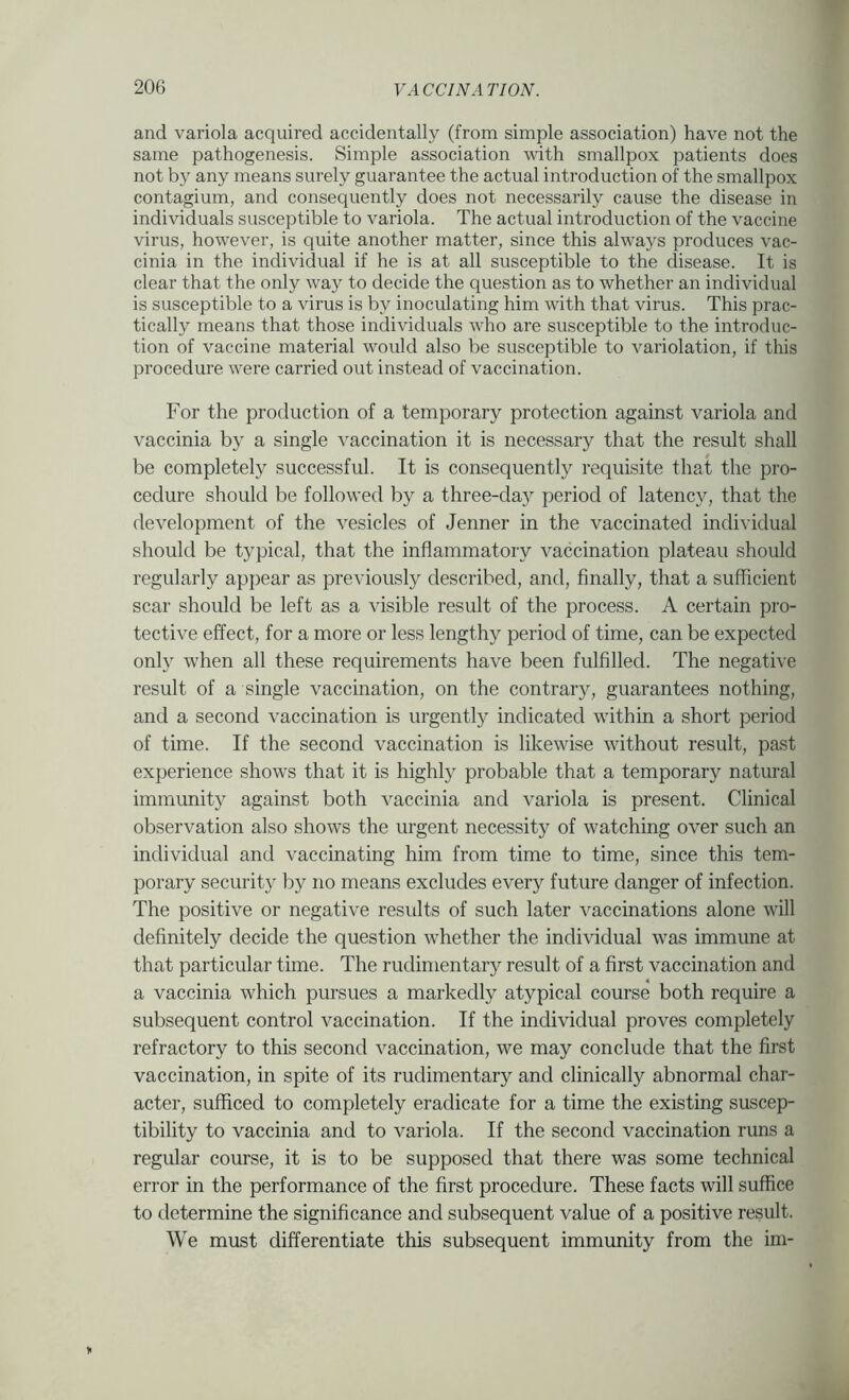 and variola acquired accidentally (from simple association) have not the same pathogenesis. Simple association with smallpox patients does not by any means surely guarantee the actual introduction of the smallpox contagium, and consequently does not necessarily cause the disease in individuals susceptible to variola. The actual introduction of the vaccine virus, however, is quite another matter, since this always produces vac- cinia in the individual if he is at all susceptible to the disease. It is clear that the only way to decide the question as to whether an individual is susceptible to a virus is by inoculating him with that virus. This prac- tically means that those individuals who are susceptible to the introduc- tion of vaccine material would also be susceptible to variolation, if this procedure were carried out instead of vaccination. For the production of a temporary protection against variola and vaccinia by a single vaccination it is necessary that the result shall be completely successful. It is consequently requisite that the pro- cedure should be followed by a three-daj^ period of latency, that the development of the vesicles of Jenner in the vaccinated individual should be typical, that the inflammatory vaccination plateau should regularly appear as previously described, and, finally, that a sufficient scar should be left as a visible result of the process. A certain pro- tective effect, for a more or less lengthy period of time, can be expected only when all these requirements have been fulfilled. The negative result of a single vaccination, on the contrary, guarantees nothing, and a second vaccination is urgently indicated within a short period of time. If the second vaccination is likewise without result, past experience shows that it is highly probable that a temporary natural immunity against both vaccinia and variola is present. Clinical observation also shows the urgent necessity of watching over such an individual and vaccinating him from time to time, since this tem- porary security by no means excludes every future danger of infection. The positive or negative results of such later vaccinations alone will definitely decide the question whether the individual was immune at that particular time. The rudimentary result of a first vaccination and a vaccinia which pursues a markedly atypical course both require a subsequent control vaccination. If the individual proves completely refractory to this second vaccination, we may conclude that the first vaccination, in spite of its rudimentary and clinically abnormal char- acter, sufficed to completely eradicate for a time the existing suscep- tibility to vaccinia and to variola. If the second vaccination runs a regular course, it is to be supposed that there was some technical error in the performance of the first procedure. These facts will suffice to determine the significance and subsequent value of a positive result. We must differentiate this subsequent immunity from the im-