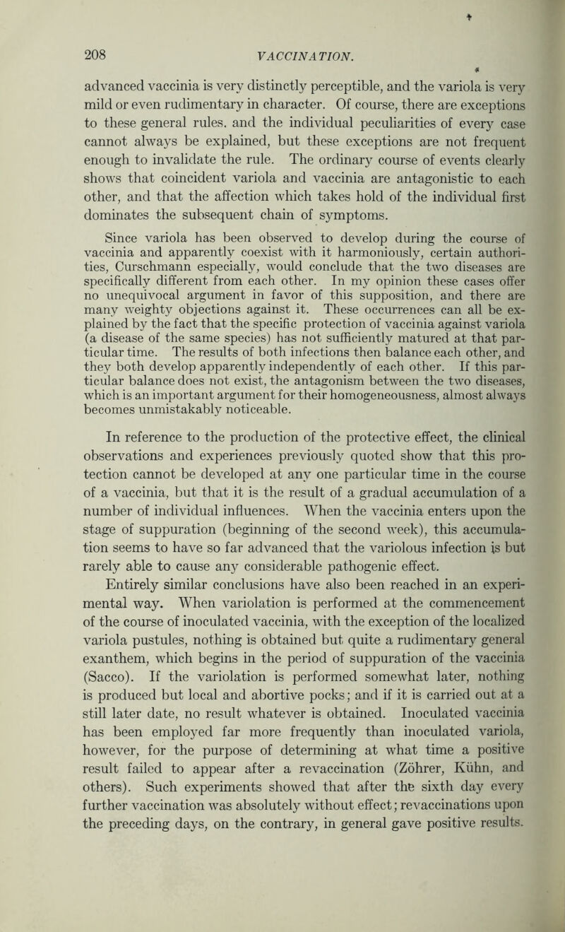 advanced vaccinia is very distinctly perceptible, and the variola is very mild or even rudimentary in character. Of course, there are exceptions to these general rules, and the individual peculiarities of every case cannot always be explained, but these exceptions are not frequent enough to invalidate the rule. The ordinary course of events clearly shows that coincident variola and vaccinia are antagonistic to each other, and that the affection which takes hold of the individual first dominates the subsequent chain of symptoms. Since variola has been observed to develop during the course of vaccinia and apparently coexist with it harmoniously, certain authori- ties, Curschmann especially, would conclude that the two diseases are specifically different from each other. In my opinion these cases offer no unequivocal argument in favor of this supposition, and there are many weighty objections against it. These occurrences can all be ex- plained by the fact that the specific protection of vaccinia against variola (a disease of the same species) has not sufficiently matured at that par- ticular time. The results of both infections then balance each other, and they both develop apparently independently of each other. If this par- ticular balance does not exist, the antagonism between the two diseases, which is an important argument for their homogeneousness, almost always becomes unmistakably noticeable. In reference to the production of the protective effect, the clinical observations and experiences previously quoted show that this pro- tection cannot be developed at any one particular time in the course of a vaccinia, but that it is the result of a gradual accumulation of a number of individual influences. When the vaccinia enters upon the stage of suppuration (beginning of the second week), this accumula- tion seems to have so far advanced that the variolous infection is but rarely able to cause any considerable pathogenic effect. Entirely similar conclusions have also been reached in an experi- mental way. When variolation is performed at the commencement of the course of inoculated vaccinia, with the exception of the localized variola pustules, nothing is obtained but quite a rudimentary general exanthem, which begins in the period of suppuration of the vaccinia (Sacco). If the variolation is performed somewhat later, nothing is produced but local and abortive pocks; and if it is carried out at a still later date, no result whatever is obtained. Inoculated vaccinia has been employed far more frequently than inoculated variola, however, for the purpose of determining at what time a positive result failed to appear after a re vaccination (Zohrer, Kiihn, and others). Such experiments showed that after the sixth day every further vaccination was absolutely without effect; revaccinations upon the preceding days, on the contrary, in general gave positive results.