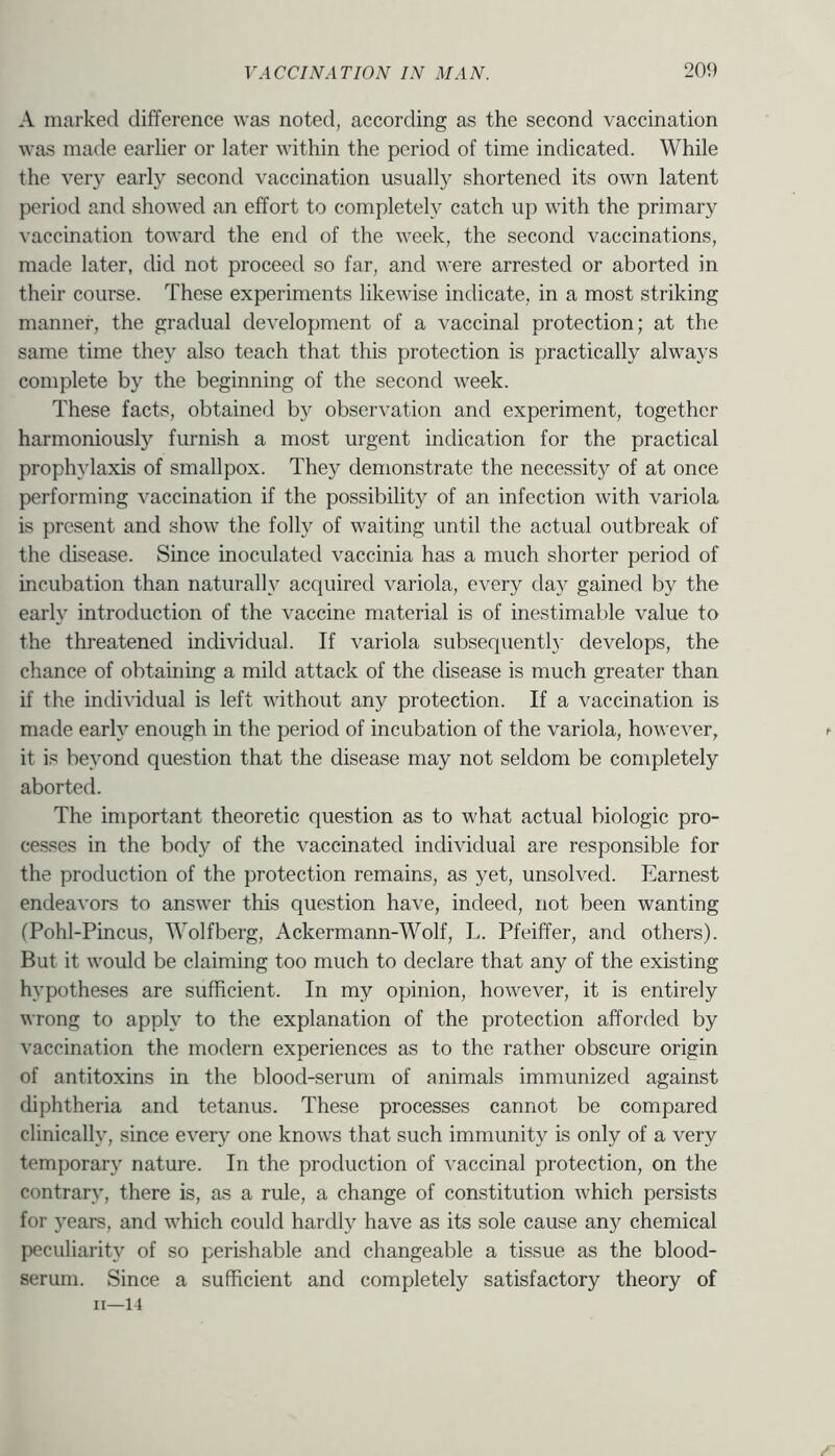 A marked difference was noted, according as the second vaccination was made earlier or later within the period of time indicated. While the very early second vaccination usually shortened its own latent period and showed an effort to completely catch up with the primary vaccination toward the end of the week, the second vaccinations, made later, did not proceed so far, and were arrested or aborted in their course. These experiments likewise indicate, in a most striking manner, the gradual development of a vaccinal protection; at the same time they also teach that this protection is practically always complete by the beginning of the second week. These facts, obtained by observation and experiment, together harmoniously furnish a most urgent indication for the practical prophylaxis of smallpox. They demonstrate the necessity of at once p)erforming vaccination if the possibility of an infection with variola is present and show the folly of waiting until the actual outbreak of the disease. Since inoculated vaccinia has a much shorter period of incubation than naturally acquired variola, every day gained by the early introduction of the vaccine material is of inestimable value to the threatened individual. If variola subsequent!}- develops, the chance of obtaining a mild attack of the disease is much greater than if the individual is left without any protection. If a vaccination is made early enough in the period of incubation of the variola, however, it is beyond question that the disease may not seldom be completely aborted. The important theoretic question as to what actual biologic pro- cesses in the body of the vaccinated individual are responsible for the production of the protection remains, as yet, unsolved. Earnest endeavors to answer this question have, indeed, not been wanting (Pohl-Pincus, Wolfberg, Ackermann-Wolf, I.. Pfeiffer, and others). But it would be claiming too much to declare that any of the existing hypotheses are sufficient. In my opinion, however, it is entirely wrong to apply to the explanation of the protection afforded by vaccination the modern experiences as to the rather obscure origin of antitoxins in the blood-serum of animals immunized against diphtheria and tetanus. These processes cannot be compared clinically, since every one knows that such immunity is only of a very temporary nature. In the production of vaccinal protection, on the contrary, there is, as a rule, a change of constitution which persists for years, and which could hardly have as its sole cause any chemical peculiarity of so perishable and changeable a tissue as the blood- serum. Since a sufficient and completely satisfactory theory of 11—14