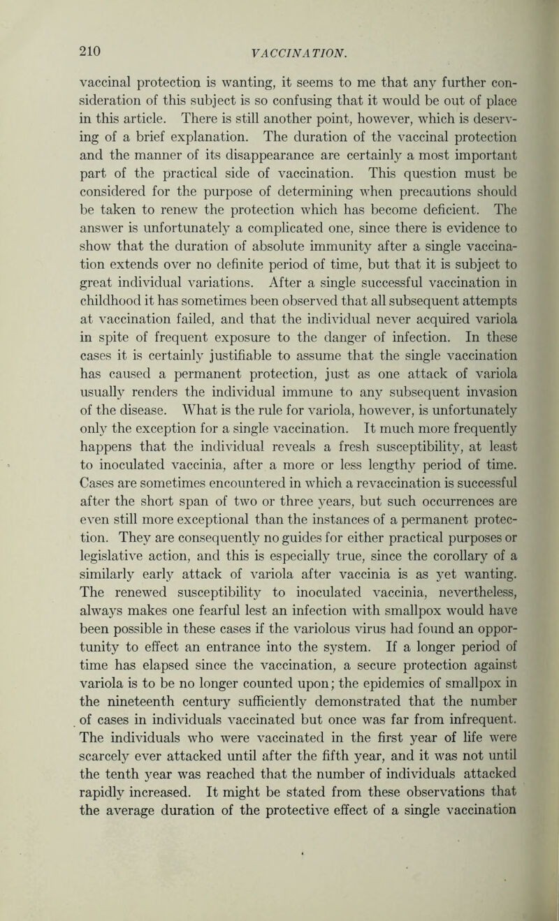 vaccinal protection is wanting, it seems to me that any further con- sideration of this subject is so confusing that it would be out of place in this article. There is still another point, however, which is deserv- ing of a brief explanation. The duration of the vaccinal protection and the manner of its disappearance are certainly a most important part of the practical side of vaccination. This question must be considered for the purpose of determining when precautions should be taken to renew the protection which has become deficient. The answer is unfortunately a complicated one, since there is evidence to show that the duration of absolute immunity after a single vaccina- tion extends over no definite period of time, but that it is subject to great individual variations. After a single successful vaccination in childhood it has sometimes been observed that all subsequent attempts at vaccination failed, and that the individual never acquired variola in spite of frequent exposure to the danger of infection. In these cases it is certainly justifiable to assume that the single vaccination has caused a permanent protection, just as one attack of variola usually renders the individual immune to any subsequent invasion of the disease. What is the rule for variola, however, is unfortunately only the exception for a single vaccination. It much more frequently happens that the individual reveals a fresh susceptibility, at least to inoculated vaccinia, after a more or less lengthy period of time. Cases are sometimes encountered in which a revaccination is successful after the short span of two or three years, but such occurrences are even still more exceptional than the instances of a permanent protec- tion. They are consequently no guides for either practical purposes or legislative action, and this is especially true, since the corollary of a similarly early attack of variola after vaccinia is as yet wanting. The renewed susceptibility to inoculated vaccinia, nevertheless, always makes one fearful lest an infection with smallpox would have been possible in these cases if the variolous virus had found an oppor- tunity to effect an entrance into the system. If a longer period of time has elapsed since the vaccination, a secure protection against variola is to be no longer counted upon; the epidemics of smallpox in the nineteenth century sufficiently demonstrated that the number of cases in individuals vaccinated but once was far from infrequent. The individuals who were vaccinated in the first year of life were scarcely ever attacked until after the fifth year, and it was not until the tenth year was reached that the number of individuals attacked rapidly increased. It might be stated from these observations that the average duration of the protective effect of a single vaccination